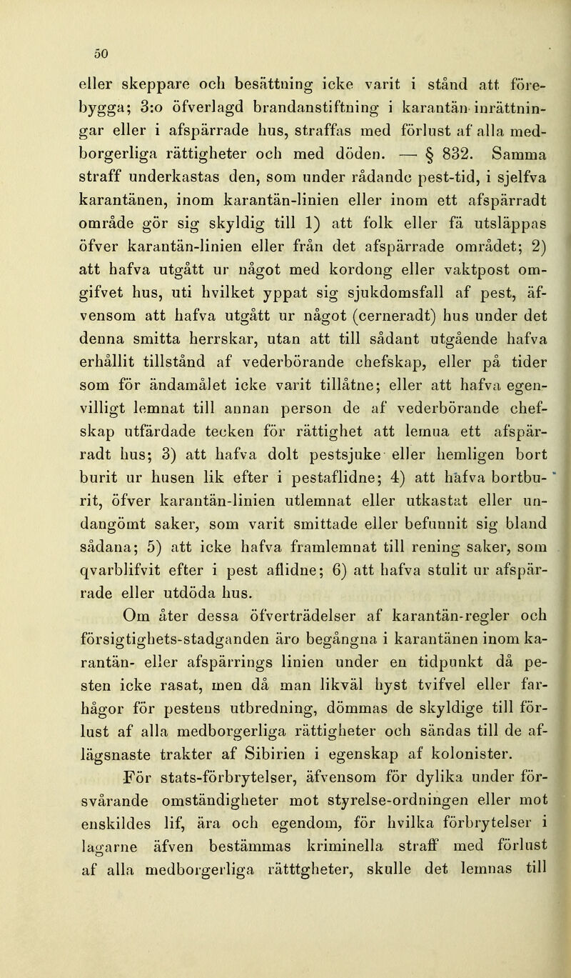 eller skeppare och besättning icke varit i stånd att före- bygga; 3:o öfverlagd brandanstiftning i karantän inrättnin- gar eller i afspärrade hus, straffas med förlust af alla med- borgerliga rättigheter och med döden. — § 832. Samma straff underkastas den, som under rådande pest-tid, i sjelfva karantänen, inom karantän-linien eller inom ett afspärradt område gör sig skyldig till 1) att folk eller fä utsläppas öfver karantän-linien eller från det afspärrade området; 2) att hafva utgått ur något med kordong eller vaktpost om- gifvet hus, uti hvilket yppat sig sjukdomsfall af pest, äf- vensom att hafva utgått ur något (cerneradt) hus under det denna smitta herrskar, utan att till sådant utgående hafva erhållit tillstånd af vederbörande chefskap, eller på tider som för ändamålet icke varit tillåtne; eller att hafva egen- villigt lemnat till annan person de af vederbörande chef- skap utfärdade tecken för rättighet att lemua ett afspär- radt hus; 3) att hafva dolt pestsjuke eller hemligen bort burit ur husen lik efter i pestaflidne; 4) att hafva bortbu- rit, öfver karantän-linien utlemnat eller utkastat eller un- dangömt saker, som varit smittade eller befunnit sig bland sådana; 5) att icke hafva framlemnat till rening saker, som qvarblifvit efter i pest aflidne; 6) att hafva stulit ur afspär- rade eller utdöda hus. Om åter dessa öfverträdelser af karantän-regler och försigtighets-stadganden äro begångna i karantänen inom ka- rantän- eller afspärrings linien under en tidpunkt då pe- sten icke rasat, men då man likväl hyst tvifvel eller far- hågor för pestens utbredning, dömmas de skyldige till för- lust af alla medborgerliga rättigheter och sändas till de af- lägsnaste trakter af Sibirien i egenskap af kolonister. För stats-förbrytelser, äfvensom för dylika under för- svårande omständigheter mot styrelse-ordningen eller mot enskildes lif, ära och egendom, för hvilka förbrytelser i latrarne äfven bestämmas kriminella straff med förlust af alla medborgerliga rätttgheter, skulle det lemnas till