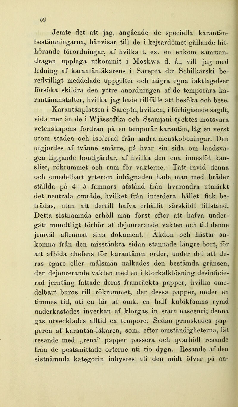 62 Jemte det att jag, angående de speciella karantän- bestämningarna, hänvisar till de i kejsardömet gällande hit- hörande förordningar, af hvilka t. ex. en enkom samman- dragen upplaga utkommit i Moskwa d. å., vill jag med ledning af karantänläkarens i Sarepta d:r Schilkarski be- redvilligt meddelade uppgifter och några egna iakttagelser försöka skildra den yttre anordningen af de temporära ka- rantänanstalter, hvilka jag hade tillfälle att besöka och bese. Karantänplatsen i Sarepta, hvilken, i förbigående sagdt, vida mer än de i Wjässoffka och Ssamjani tycktes motsvara vetenskapens fordran på en temporär karantän, låg en verst utom staden och isolerad från andra menskobonino;ar. Den utgjordes af tvänne smärre, på hvar sin sida om landsvä- gen liggande bondgårdar, af hvilka den ena inneslöt kan- sliet, rökrummet och rum för vakterne. Tätt invid denna och omedelbart ytterom inhägnaden hade man med bräder ställda på 4—5 famnars afstånd från hvarandra utmärkt det neutrala område, hvilket från intetdera hållet fick be- trädas, utan att dertill hafva erhållit särskildt tillstånd. Detta sistnämnda erhöll man först efter att hafva under- gått mundtligt förhör af dejourerande vakten och till denne jemväl aflemnat sina dokument. Åkdon och hästar an- komna från den misstänkta sidan stannade längre bort, för att afbida chefens för karantänen order, under det att de- ras egare eller målsmän nalkades den bestämda gränsen, der dejourerande vakten med en i klorkalklösning desinficie- rad jerntång fattade deras framräckta papper, hvilka ome- delbart buros till rökrummet, der dessa papper, under en timmes tid, uti en lår af omk. en half kubikfamns rymd underkastades inverkan af klorgas in statu nascenti; denna gas utvecklades alltid ex tempore. Sedan granskades pap- peren af karantän-läkaren, som, efter omständigheterna, lät resande med „rena papper passera och qvarhöll resande från de pestsmittade orterne uti tio dygn. Kesande af den sistnämnda kategorin inhystes uti den midt öfver på an-