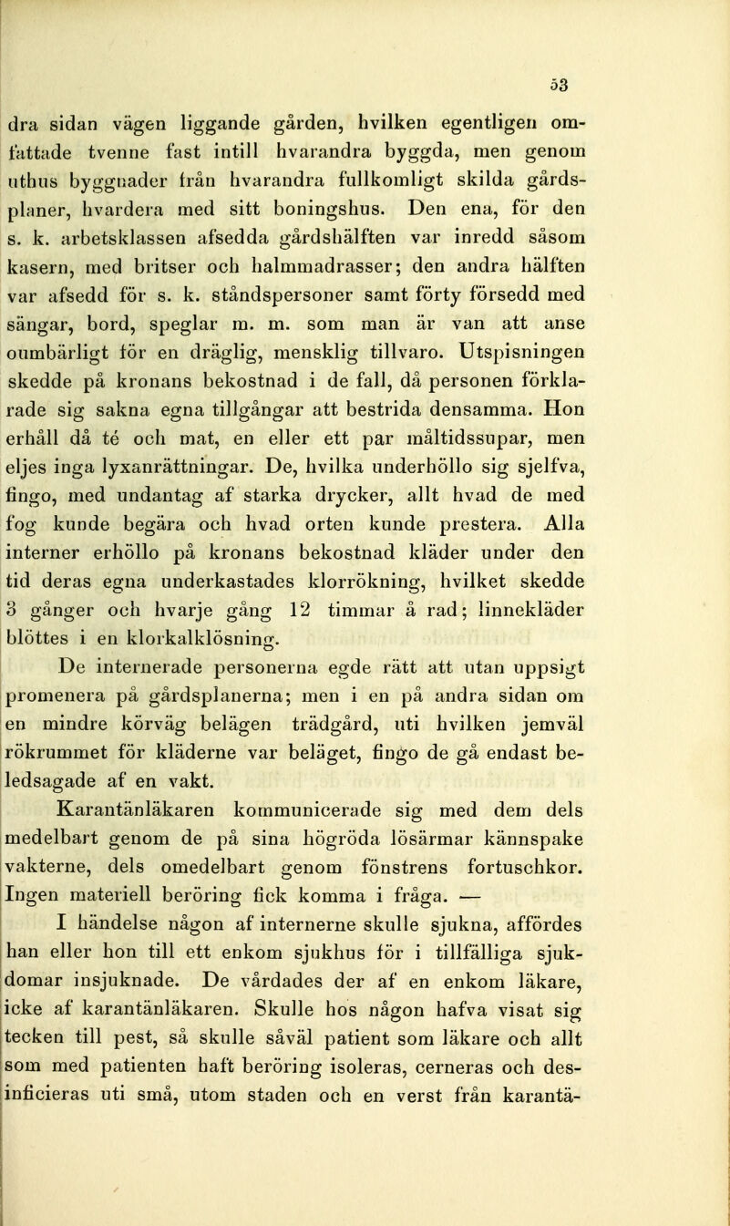 dra sidan vägen liggande gården, hvilken egentligen om- fattade tvenne fast intill hvarandra byggda, men genom nthus byggnader från hvarandra fullkomligt skilda gårds- planer, hvardera med sitt boningshus. Den ena, för den s. k. arbetsklassen afsedda gårdshälften var inredd såsom kasern, med britser och halmmadrasser; den andra hälften var afsedd för s. k. ståndspersoner samt förty försedd med sängar, bord, speglar m. m. som man är van att anse oumbärligt för en dräglig, mensklig tillvaro. Utspisningen skedde på kronans bekostnad i de fall, då personen förkla- rade sig sakna egna tillgångar att bestrida densamma. Hon erhåll då té och mat, en eller ett par måltidssupar, men eljes inga lyxanrättningar. De, hvilka underhöllo sig sjelfva, fingo, med undantag af starka drycker, allt hvad de med fog kunde begära och hvad orten kunde prestera. Alla interner erhöllo på kronans bekostnad kläder under den tid deras egna underkastades klorrökning, hvilket skedde 3 gånger och hvarje gång 12 timmar å rad; linnekläder blöttes i en klorkalklösninix. De internerade personerna egde rätt att utan uppsigt promenera på gårdsplanerna; men i en på andra sidan om en mindre körväg belägen trädgård, uti hvilken jemväl rökrummet för kläderne var beläget, fingo de gå endast be- ledsagade af en vakt. Karantänläkaren kommunicerade sig med dem dels medelbart genom de på sina högröda lösärmar kännspake vakterne, dels omedelbart genom fönstrens fortuschkor. jIngen materiell beröring fick komma i fråga. — I händelse någon af internerne skulle sjukna, affördes han eller hon till ett enkom sjukhus för i tillfälliga sjuk- domar insjuknade. De vårdades der af en enkom läkare, |icke af karantänläkaren. Skulle hos någon hafva visat sig tecken till pest, så skulle såväl patient som läkare och allt som med patienten haft beröring isoleras, cerneras och des- inficieras uti små, utom staden och en verst från karantä-