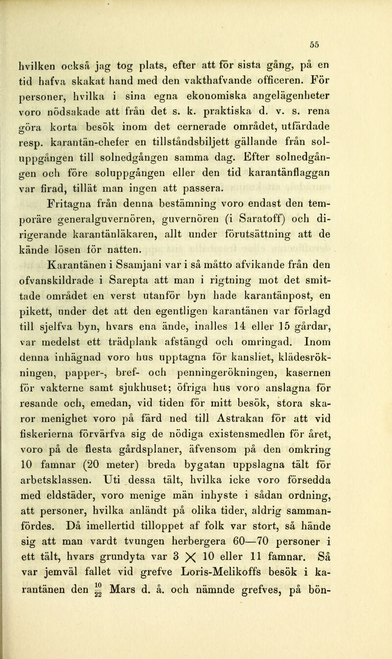 hvilken också jag tog plats, efter att för sista gång, på en tid hafva skakat hand med den vakthafvande officeren. För personer, livilka i sina egna ekonomiska angelägenbeter voro nödsakade att från det s. k. praktiska d. v. s. rena göra korta besök inom det cernerade området, utfärdade resp. karantän-chefer en tillståndsbiljett gällande från sol- uppgången till solnedgången samma dag. Efter solnedgån- gen och före soluppgången eller den tid karantänflaggan var firad, tillät man ingen att passera. Fritagna från denna bestämning voro endast den tem- poräre generalguvernören, guvernören (i Saratoff) och di- rigerande karantänläkaren, allt under förutsättning att de kände lösen för natten. Karantänen i Ssamjani var i så måtto afvikande från den ofvanskildrade i Sarepta att man i rigtning mot det smit- tade området en verst utanför byn hade karantänpost, en pikett, under det att den egentligen karantänen var förlagd till sjelfva byn, hvars ena ände, inalles 14 eller 15 gårdar, var medelst ett trädplank afstängd och omringad. Inom denna inhägnad voro hus upptagna för kansliet, klädesrök- ningen, papper-, bref- och penningerökningen, kasernen för vakterne samt sjukhuset; öfriga hus voro anslagna för resande och, emedan, vid tiden för mitt besök, stora ska- ror menighet voro på färd ned till Astrakan för att vid fiskerierna förvärfva sig de nödiga existensmedlen för året, voro på de flesta gårdsplaner, äfvensom på den omkring 10 famnar (20 meter) breda bygatan uppslagna tält för arbetsklassen. Uti dessa tält, hvilka icke voro försedda med eldstäder, voro menige män inhyste i sådan ordning, att personer, hvilka anländt på olika tider, aldrig samman- fördes. Då imellertid tilloppet af folk var stort, så hände sig att man vardt tvungen herbergera 60—70 personer i ett tält, hvars grundyta var 3 X ^ll®^ 1^ famnar. Så var jemväl fallet vid grefve Loris-Melikoffs besök i ka- rantänen den ^ Mars d, å. och nämnde grefves, på bön-