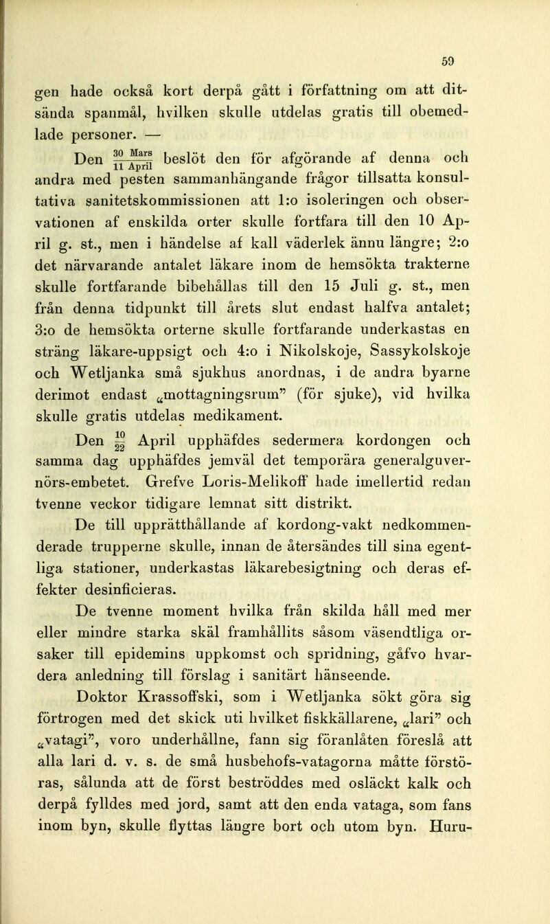 gen hade också kort derpå gått i författning om att dit- sända spanmål, hvilken skulle utdelas gratis till obemed- lade personer. — Den ^^-^^ beslöt den för afgörande af denna och andra med pesten sammanhängande frågor tillsatta konsul- tativa sanitetskommissionen att l:o isoleringen och obser- vationen af enskilda orter skulle fortfara till den 10 Ap- ril g. st., men i händelse af kall väderlek ännu längre; 2:o det närvarande antalet läkare inom de hemsökta trakterne skulle fortfarande bibehållas till den 15 Juli g. st., men från denna tidpunkt till årets slut endast halfva antalet; 3:o de hemsökta orterne skulle fortfarande underkastas en sträng läkare-uppsigt och 4:o i Nikolskoje, Sassykolskoje och Wetljanka små sjukhus anordnas, i de andra byarne derimot endast ^^mottagningsrum (för sjuke), vid hvilka skulle gratis utdelas medikament. Den ^ April upphäfdes sedermera kordongen och samma dag upphäfdes jemväl det temporära generalguver- nörs-embetet. Grefve Loris-Melikoff hade imellertid redan tvenne veckor tidigare lemnat sitt distrikt. De till upprätthållande af kordong-vakt nedkommen- derade trupperne skulle, innan de återsändes till sina egent- liga stationer, underkastas läkarebesigtning och deras ef- fekter desinficieras. De tvenne moment hvilka från skilda håll med mer eller mindre starka skäl framhållits såsom väsendtliga or- saker till epidemins uppkomst och spridning, gåfvo hvar- dera anledning till förslag i sanitärt hänseende. Doktor Krassoffski, som i Wetljanka sökt göra sig förtrogen med det skick uti hvilket fiskkällarene, ^lari och jjVatagi, voro underhållne, fann sig föranlåten föreslå att alla lari d. v. s. de små husbehofs-vatagorna måtte förstö- ras, sålunda att de först beströddes med osläckt kalk och derpå fylldes med jord, samt att den enda vataga, som fans inom byn, skulle flyttas längre bort och utom byn. Huru-