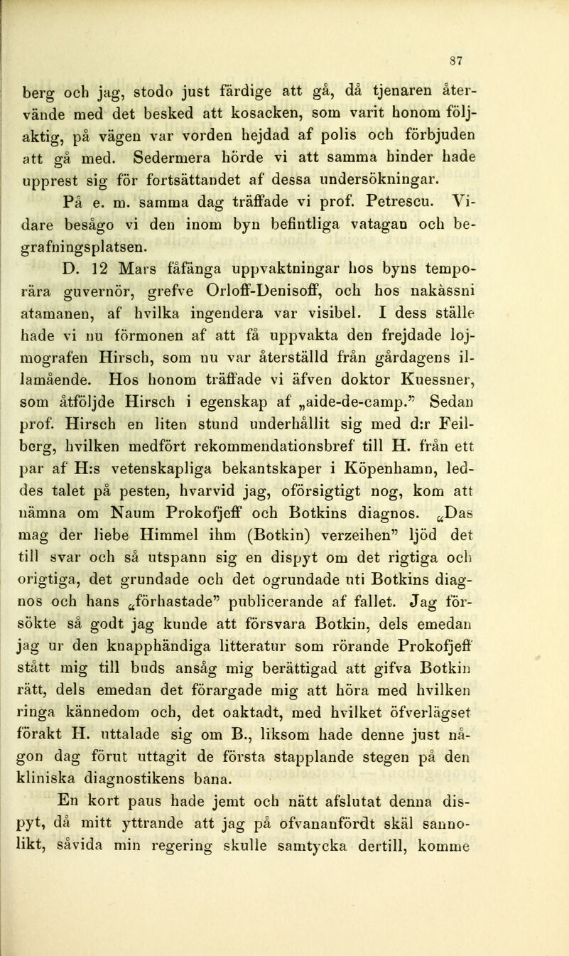 berg och jag, stodo just färdige att gå, då tjenaren åter- vände med det besked att kosacken, som varit honom följ- aktig, på vägen var vorden hejdad af polis och förbjuden att gå med. Sedermera hÖrde vi att samma hinder hade upprest sig för fortsättandet af dessa undersökningar. På e. m. samma dag träffade vi prof. Petrescu. Vi- dare besågo vi den inom byn befintliga vatagan och be- grafningsplatsen. D. 12 Mars fåfänga uppvaktningar hos byns tempo- rära guvernör, grefve Orloff-Denisoff, och hos nakåssni atamanen, af* hvilka ingendera var visibel. I dess ställe hade vi nu förmonen af att få uppvakta den frejdade loj- mografen Hirsch, som nu var återställd från gårdagens il- lamående. Hos honom träffade vi äfven doktor Kuessner, som åtföljde Hirsch i egenskap af „aide-de-camp. Sedan prof. Hirsch en liten stund underhållit sig med d:r Feil- berg, hvilken medfört rekommendationsbref till H. från ett par af H:s vetenskapliga bekantskaper i Köpenhamn, led- des talet på pesten, hvarvid jag, oförsigtigt nog, kom att nämna om Naum Prokofjeff och Botkins diagnos. ^^Das mag der liebe Himmel ihm (Botkin) verzeihen ljöd det till svar och så utspann sig en dispyt om det rigtiga och origtiga, det grundade och det ogrundade uti Botkins diag- nos och hans ^förhastade publicerande af fallet. Jag för- sökte så godt jag kunde att försvara Botkin, dels emedan jag ur den knapphändiga litteratur som rörande Prokofjeff' stått mig till buds ansåg mig berättigad att gifva Botkin rätt, dels emedan det förargade mig att höra med hvilken ringa kännedom och, det oaktadt, med hvilket öfverlägsel förakt H. uttalade sig om B., liksom hade denne just nå- gon dag förut uttagit de första stapplande stegen på den kliniska diagnostikens bana. En kort paus hade jemt och nätt afslutat denna dis- pyt, då mitt yttrande att jag på ofvananfördt skäl sanno- likt, såvida min regering skulle samtycka dertill, komme
