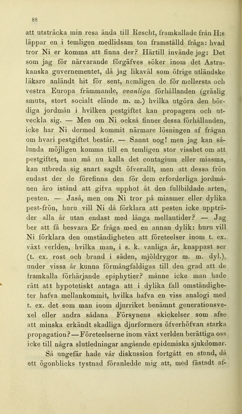 att utsträcka min resa ända till Rescht, framkallade från H:s läppar en i temligen medlidsam ton framställd fråga: hvad tror Ni er komma att finna der? Härtill invände jag: Det som jag för närvarande förgäfves söker inom det Astra- kanska guvernementet, då jag likaväl som öfrige utländske läkare anländt hit för sent, nemligen de för mellersta och vestra Europa främmande, ovanliga förhållanden (gräslig smuts, stort socialt eläude m. m.) hvilka utgöra den bör- diga jordmån i hvilken pestgiftet kan propagera och ut- veckla sig. — Men om Ni också finner dessa förhållanden, icke har Ni dermed kommit närmare lösningen af frågan om hvari pestgiftet består. — Sannt nog! men jag kan så- lunda möjligen komma till en temligen stor visshet om att pestgiftet, man må nu kalla det contagium eller miasma, kan utbreda sig snart sagdt Öfverallt, men att dessa frön endast der de förefinna den för dem erforderliga jordmå- nen äro istånd att gifva upphof åt den fullbildade arten, pesten. — Jaså, men om Ni tror på miasmer eller dylika pest-frön, hnru vill Ni då förklara att pesten icke uppträ- der alla år utan endast med långa mellantider.'^ — Jag ber att få besvara Er fråga med en annan dylik: huru vill Ni förklara den omständigheten att företeelser inom t. ex. växt verlden, hvilka man, i s. k. vanliga år, knappast ser (t. ex. rost och brand i säden, mjöldrygor m. m. dyl.), under vissa år kunna förmångfaldigas till den grad att de framkalla förhärjande epiphytier.^ månne icke man hade rätt att hypotetiskt antaga att i dylika fall omständighe- ter hafva mellankommit, hvilka hafva en viss analogi med t. ex. det som man inom djurriket benämnt generationsve- xel eller andra sådana Försynens skickelser som afse att minska erkändt skadliga djurformers öfverhöfvan starka propagation?—Företeelserne inom växt verlden berättiga oss icke till några slutledningar angående epidemiska sjukdomar. Så ungefär hade vår diskussion fortgått en stund, dä ett ögonblicks tystnad föranledde mig att, med fästadt af-