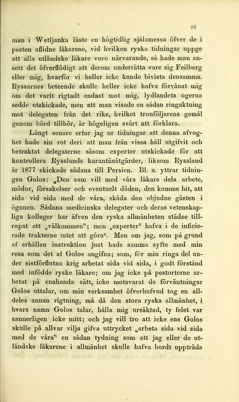 man i Wetljanka läste en högtidlig själamessa öfver de i pesten aflidne läkarene, vid hvilken ryska tidningar uppge att alla utländske läkare voro närvarande, så hade man an- sett det öfverflödigt att derom underrätta vare sig Feilberg eller mig, hvarför vi heller icke kunde bivista densamma. Ryssarnes beteende skulle heller icke hafva föryånat mig om det varit rigtadt endast mot mig, lydlandets ogerna sedde utskickade, men att man visade en sådan ringaktning mot delegaten från det rike, hvilket tronföljarens gemål genom börd tillhör, är högeligen svårt att förklara. Långt senare erfor jag ur tidningar att denna afvog- het hade sin rot deri att man från vissa håll utgifvit och betraktat delegaterne såsom experter utskickade för att kontrollera Rysslands karantänåtgärder, liksom Ryssland år 1877 skickade sådana till Persien. BJ. a. yttrar tidnin- gen Golos: jjDen som vill med våra läkare dela arbete, mödor, försakelser och eventuelt döden, den komme hit, att sida vid sida med de våra, skåda den objudne gästen i ögonen. Sådana medicinska delegater och deras vetenskap- liga kolleger har äfven den ryska allmänheten städse till- ropat ett ^^välkommen; men ^^experter hafva i de inficie- rade trakterne intet att göra. Men om jag, som på grund af erhållen instruktion just hade samma syfte med min resa som det af Golos angifna; som, för min ringa del un- der sistförflutna krig arbetat sida vid sida, i godt förstånd med infödde ryske läkare; om jag icke på pestorterne ar- betat på enahanda sätt, icke motsvarat de förväntningar Golos uttalar, om min verksamhet öfverhufvud tog en all- deles annan rigtning, må då den stora ryska allmänhet, i hvars namn Golos talar, hålla mig ursäktad, ty felet var sannerligen icke mitt; och jag vill tro att icke ens Golos skulle på allvar vilja gifva uttrycket ^arbeta sida vid sida med de våra^'' en sådan tydning som att jag eller de ut- ländske läkarene i allmänhet skulle hafva bordt uppträda