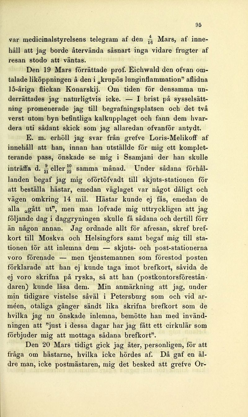 var medicinalstyrelsens telegram af den ^ Mars, af inne- håll att jag borde återvända såsnart inga vidare frugter af resan stodo att väntas. Den 19 Mars förrättade prof. Eichwald den ofvan om- talade liköppningen å den i ^^krupös lunginflammation aflidna 15-åriga flickan Konarskij. Om tiden för densamma un- derrättades jag naturligtvis icke. — I brist på sysselsätt- ning promenerade jag till begrafningsplatsen och det två verst utom byn befintliga kalkupplaget och fann dem hvar- dera uti sådant skick som jag allaredan ofvanför antydt. E. m. erhöll jag svar från grefve Loris-Melikoff af innehåll att han, innan han utställde för mig ett komplet- terande pass, önskade se mig i Ssamjani der han skulle inträflPa d. ^ eller ^ samma månad. Under sådana förhål- landen begaf jag mig oförtöfvadt till skjuts-stationen för att beställa hästar, emedan väglaget var något dåligt och vägen omkring 14 mil. Hästar kunde ej fås, emedan de alla cjgått ut, men man lofvade mig uttryckligen att jag följande dag i daggryningen skulle få sådana och dertill förr än någon annan. Jag ordnade allt för afresan, skref bref- kort till Moskva och Helsingfors samt begaf mig till sta- tionen för att inlemna dem — skjuts- och post-stationerna voro förenade — men tjenstemannen som förestod posten förklarade att han ej kunde taga imot brefkort, såvida de ej voro skrifna på ryska, så att han (postkontorsförestån- daren) kunde läsa dem. Min anmärkning att jag, under min tidigare vistelse såväl i Petersburg som och vid ar- méen, otaliga gånger sändt lika skrifna brefkort som de hvilka jag nu önskade inlemna, bemötte han med invänd- ningen att just i dessa dagar har jag fått ett cirkulär som förbjuder mig att mottaga sådana brefkort. Den 20 Mars tidigt gick jag åter, personligen, för att fråga om hästarne, hvilka icke hördes af. Då gaf en äl- dre man, icke postmästaren, mig det besked att grefve Or-