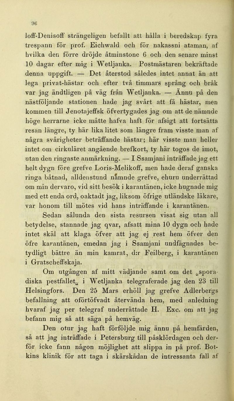 ioff-Denisofl strängeligen befallt att hålla i beredskap fyra trespann för prof. Eichwald och för nakassni ataman, af hvilka den förre dröjde åtminstone 6 och den senare minst 10 dagar efter mig i Wetljanka. Postmästaren bekräftade denna uppgift. — Det återstod således intet annat än att lega privat-hästar och efter två timmars språng och bråk var jag ändtligen på väg från Wetljanka. — Ännu på den nästföljande stationen hade jag svårt att få hästar, men kommen till Jenotajeffsk öfvertygades jag om att de nämnde höge herrarne icke måtte hafva haft för afsigt att fortsätta resan längre, ty här lika litet som längre fram visste man af några svårigheter beträffande hästar; här visste man heller intet om cirkuläret angående brefkort, ty här togos de imot, utan den ringaste anmärkning. — I Ssamjani inträffade jag ett helt dygn före grefve Loris-Melikoff, men hade deraf ganska ringa båtnad, alldeo stund nämnde grefve, ehuru underrättad om min dervaro, vid sitt besök i karantänen, icke hugnade mig med ett enda ord, oaktadt jag, liksom öfrige utländske läkare, var honom till mötes vid hans inträffande i karantänen. Sedan sålunda den sista resursen visat sig utan all betydelse, stannade jag qvar, afsatt mina 10 dygn och hade intet skäl att klaga öfver att jag ej rest hem öfver den öfre karantänen, emedan jag i Ssamjani undfägnades be- tydligt bättre än min kamrat, d:r Feilberg, i karantänen i Gratscheffskaja. Om utgången af mitt vädjande samt om det ^^spora- diska pestfalletj^ i Wetljanka telegraferade jag den 23 till Helsingfors. Den 25 Mars erhöll jag grefve Adlerbergs befallning att oförtöfvadt återvända hem, med anledning hvaraf jag per telegraf underrättade H. Exc. om att jag befann mig så att säga på hemväg. Den otur jag haft förföljde mig ännu på hemfärden, så att jag inträffade i Petersburg till påsklördagen och der- för icke fann någon möjlighet att slippa in på prof. Bot- kins klinik för att taga i skärskådan de intressanta fall af