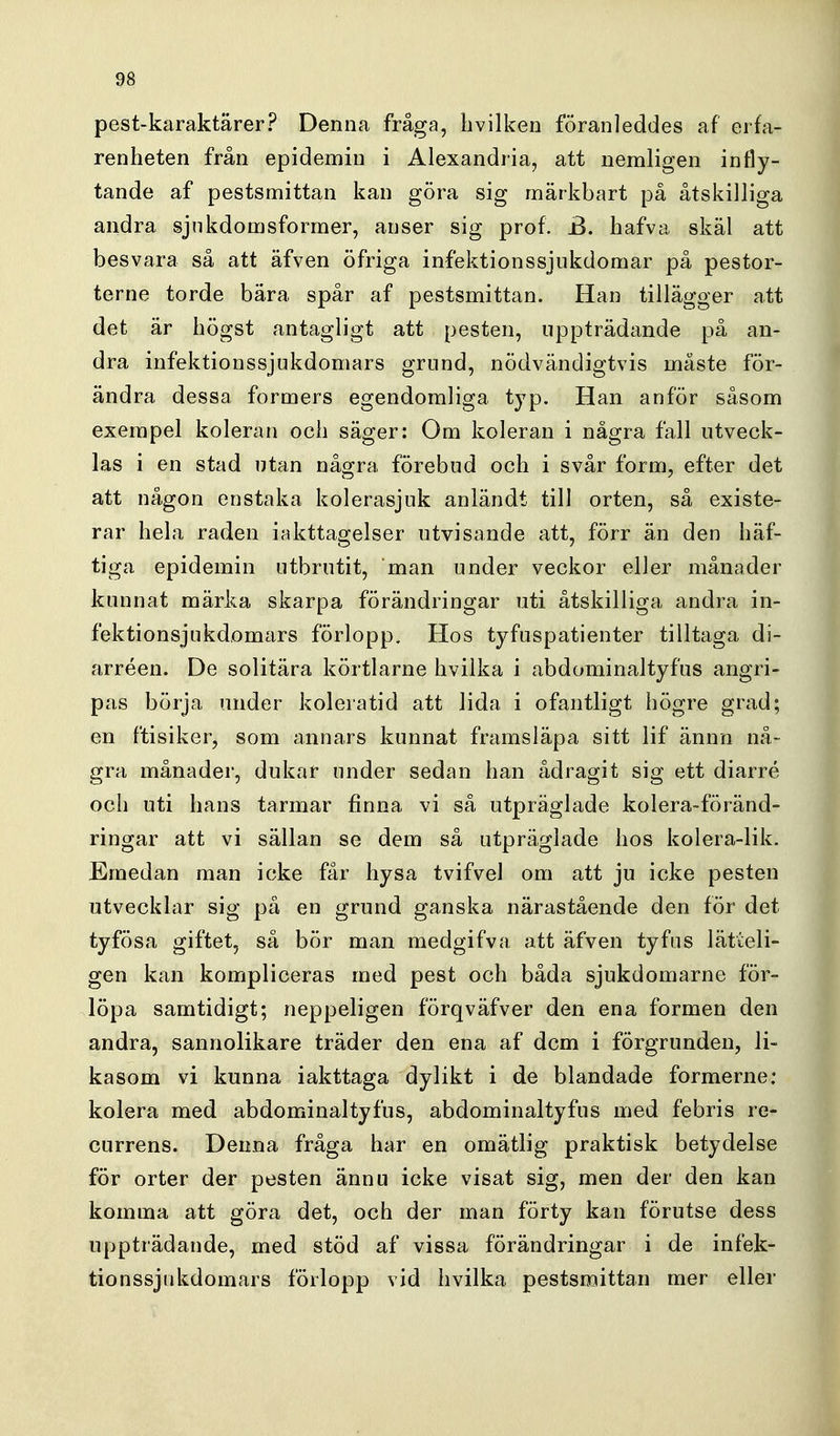 pest-karaktärer? Denna fråga, livilken föranleddes af erfa- renheten från epidemin i Alexandria, att nemligen infly- tande af pestsmittan kan göra sig märkbart på åtskilliga andra sjnkdomsformer, anser sig prof. B. hafva skäl att besvara så att äfven öfriga infektionssjukdomar på pestor- terne torde bära spår af pestsmittan. Han tillägger att det är högst antagligt att pesten, uppträdande på an- dra infektionssjukdomars grund, nödvändigtvis måste för- ändra dessa formers egendomliga typ. Han anför såsom exempel koleran och säger: Om koleran i några fall utveck- las i en stad utan några förebud och i svår form, efter det att någon enstaka kolerasjuk anländt till orten, så existe- rar hela raden iakttagelser utvisande att, förr än den häf- tiga epidemin utbrutit, man under veckor eller månader kunnat märka skarpa förändringar uti åtskilliga andra in- fektionsjukdomars förlopp. Hos tyfuspatienter tilltaga di- arréen. De solitära körtlarne hvilka i abdominaltyfus angri- pas börja under koleratid att lida i ofantligt högre grad; en ftisiker, som annars kunnat framsläpa sitt lif ännn nå- gra månader, dukar under sedan han ådragit sig ett diarré och uti hans tarmar finna vi så utpräglade kolera-föränd- ringar att vi sällan se dem så utpräglade hos kolera-lik. Emedan man icke får hysa tvifvel om att ju icke pesten utvecklar sig på en grund ganska närastående den för det tyfösa giftet, så bör man medgifva att äfven tyfus lätieli- gen kan kompliceras med pest och båda sjukdomarne för- löpa samtidigt; neppeligen förqväfver den ena formen den andra, sannolikare träder den ena af dem i förgrunden, li- kasom vi kunna iakttaga dylikt i de blandade formerne: kolera med abdominaltyfus, abdominaltyfus med febris re- currens. Denna fråga har en omätlig praktisk betydelse för orter der pesten ännu icke visat sig, men der den kan komma att göra det, och der man förty kan förutse dess uppträdande, med stöd af vissa förändringar i de infek- tionssjukdomars förlopp vid hvilka pestsmittan mer eller