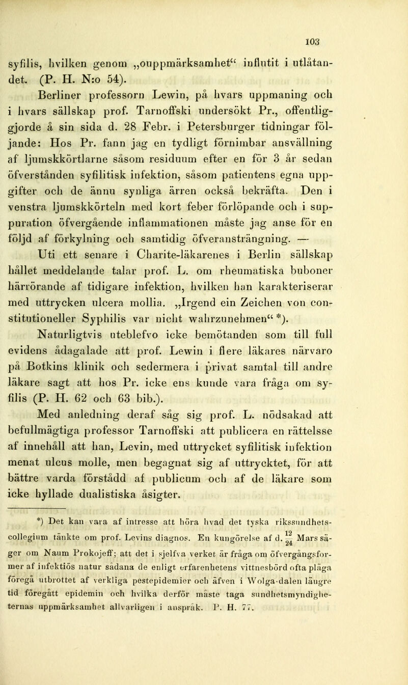 syfilis, hvilken genom „onppmärksamliet'' influtit i utlåtan- det. (P. H. N:o 54). Berliner professorn Lewin, på livars uppmaning och i livars sällskap prof. Tarnoffski undersökt Pr., offentlig- gjorde å sin sida d. 28 Febr. i Petersburger tidningar föl- jande: Hos Pr. fann jag en tydligt förnimbar ansvällning af ljumskkörtlarne såsom residuum efter en för 3 år sedan öfverstånden syfilitisk infektion, såsom patientens egna upp- gifter och de ännu synliga ärren också bekräfta. Den i venstra ljumskkörteln med kort feber förlöpande och i sup- puration öfvergående inflammationen måste jag anse för en följd af förkylning och samtidig öfveransträngning. — Uti ett senare i Charite-läkarenes i Berlin sällskap hållet meddelande talar prof. L. om rheumatiska buboner härrörande af tidigare infektion, hvilken han karakteriserar med uttrycken ulcera mollia. „Irgend ein Zeichen von con- stitutioneller Syphilis var niclit walirzunehmen *). Naturligtvis uteblefvo icke bemötanden som till full evidens ådagalade att prof. Lewin i flere läkares närvaro på Botkins klinik och sedermera i privat samtal till andre läkare sagt att hos Pr. icke ens kunde vara fråga om sy- filis (P. H. 62 och 63 bib.). Med anledning deraf såg sig prof. L. nödsakad att befullmägtiga professor Tarnoffski att publicera en rättelsse af innehåll att han, Levin, med uttrycket syfilitisk infektion menat ulcus molle, men begagnat sig af uttrycktet, för att bättre varda förstådd af publicum och af de läkare som icke hyllade dualistiska åsigter. *) Det kan vara af intresse att höra livad det tyska rikssnndhets- coUeginm tänkte om prof. Levins diagnos. En kungörelse af d.~ Mars sä- ger om Naum Prokojeff; att det i sjelfva verket är fråga om öf\ergångsfor- mer af iufektiös natur sådana de enligt erfarenhetens vittnesbörd ofta pläga föregå utbrottet af verkliga pestepidemier och äfven i Wolga-dalen läugre tid föregått epidemin och hvilka derför måste taga sundhetsmyndighe- ternas uppmärksamhet allvarligen i anspråk. P. H. 77.
