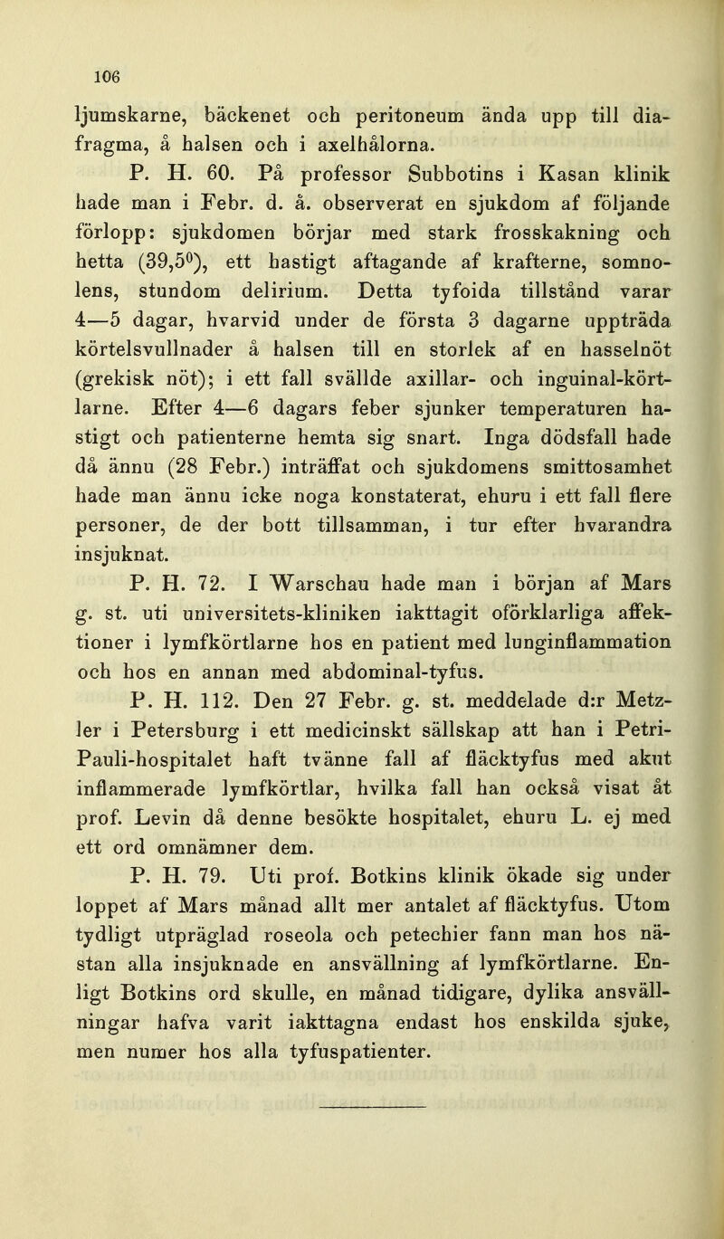 ljumskarne, bäckenet och peritoneum ända upp till dia- fragma, å halsen och i axelhålorna. P. H. 60. På professor Subbotins i Kasan klinik hade man i Febr, d. å. observerat en sjukdom af följande förlopp: sjukdomen börjar med stark frosskakning och hetta (39,5^), ett hastigt aftagande af krafterne, somno- lens, stundom delirium. Detta tyfoida tillstånd varar 4—5 dagar, hvarvid under de första 3 dagarne uppträda körtelsvullnader å halsen till en storlek af en hasselnöt (grekisk nöt); i ett fall svällde axillar- och inguinal-kört- larne. Efter 4—6 dagars feber sjunker temperaturen ha- stigt och patienterne hemta sig snart. Inga dödsfall hade då ännu (28 Febr.) inträffat och sjukdomens smittosamhet hade man ännu icke noga konstaterat, ehuru i ett fall flere personer, de der bott tillsamman, i tur efter hvarandra insjuknat. P. H. 72. I Warschau hade man i början af Mars g. st. uti universitets-kliniken iakttagit oförklarliga affek- tioner i lymfkörtlarna hos en patient med lunginflammation och hos en annan med abdominal-tyfus. P. H. 112. Den 27 Febr. g. st. meddelade d:r Metz- ler i Petersburg i ett medicinskt sällskap att han i Petri- Pauli-hospitalet haft tvänne fall af fläcktyfus med akut inflammerade lymfkörtlar, hvilka fall han också visat åt prof. Levin då denne besökte hospitalet, ehuru L. ej med ett ord omnämner dem. P. H. 79. Uti prof. Botkins klinik ökade sig under loppet af Mars månad allt mer antalet af fläcktyfus. Utom tydligt utpräglad roseola och petechier fann man hos nä- stan alla insjuknade en ansvällning af lymfkörtlarne. En- ligt Botkins ord skulle, en månad tidigare, dylika ansväll- ningar hafva varit iakttagna endast hos enskilda sjuke, men numer hos alla tyfuspatienter.