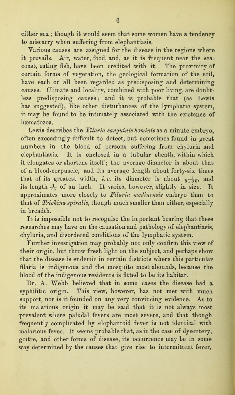 either sex; though it would seem that some women have a tendency to miscarry when suffering from elephantiasis. Various causes are assigned for the disease in the regions where it prevails. Air, water, food, and, as it is frequent near the aea- coast, eating fish, have been credited with it. The proximity of certain forms of vegetation, the geological formation of the soil, have each or all been regarded as predisposing and determining causes. Climate and locality, combined with poor living, are doubt- less predisposing causes; and it is probable that (as Lewis has suggested), like other disturbances of the lymphatic system, it may be found to be intimately associated with the existence of hsematozoa. Lewis describes the Filaria sanguinis hominis as a minute embryo, often exceedingly difficult to detect, but sometimes found in great numbers in the blood of persons suffering from chyluria and elephantiasis. It is enclosed in a tubular sheath, within which it elongates or shortens itself; the average diameter is about that of a blood-corpuscle, and its average length about forty-six times that of its greatest width, i. e. its diameter is about -j^^Jq, and its length -f-^ of an inch. It varies, however, slightly in size. It approximates more closely to Filaria medinensis embryo than to that of Trichina spiralis, though much smaller than either, especially in breadth. It is impossible not to recognise the important bearing that these researches may have on the causation and pathology of elephantiasis, chyluria, and disordered conditions of the lymphatic system. Eurther investigation may probably not only confirm this view of their origin, but throw fresh light on the subject, and perhaps show that the disease is endemic in certain districts where this particular filaria is indigenous and the mosquito most abounds, because the blood of the indigenous residents is fitted to be its habitat. Dr. A. Webb believed that in some cases the disease had a syphilitic origin. This view, however, has not met with much support, nor is it founded on any very convincing evidence. As to its malarious origin it may be said that it is not always most prevalent where paludal fevers are most severe, and that though frequently complicated by elcphantoid fever is not identical with malarious fever. It seems probable that, as in the case of dysentery, goitre, and other forms of disease, its occurrence may be in some way determined by the causes that give rise to intermittent fever.