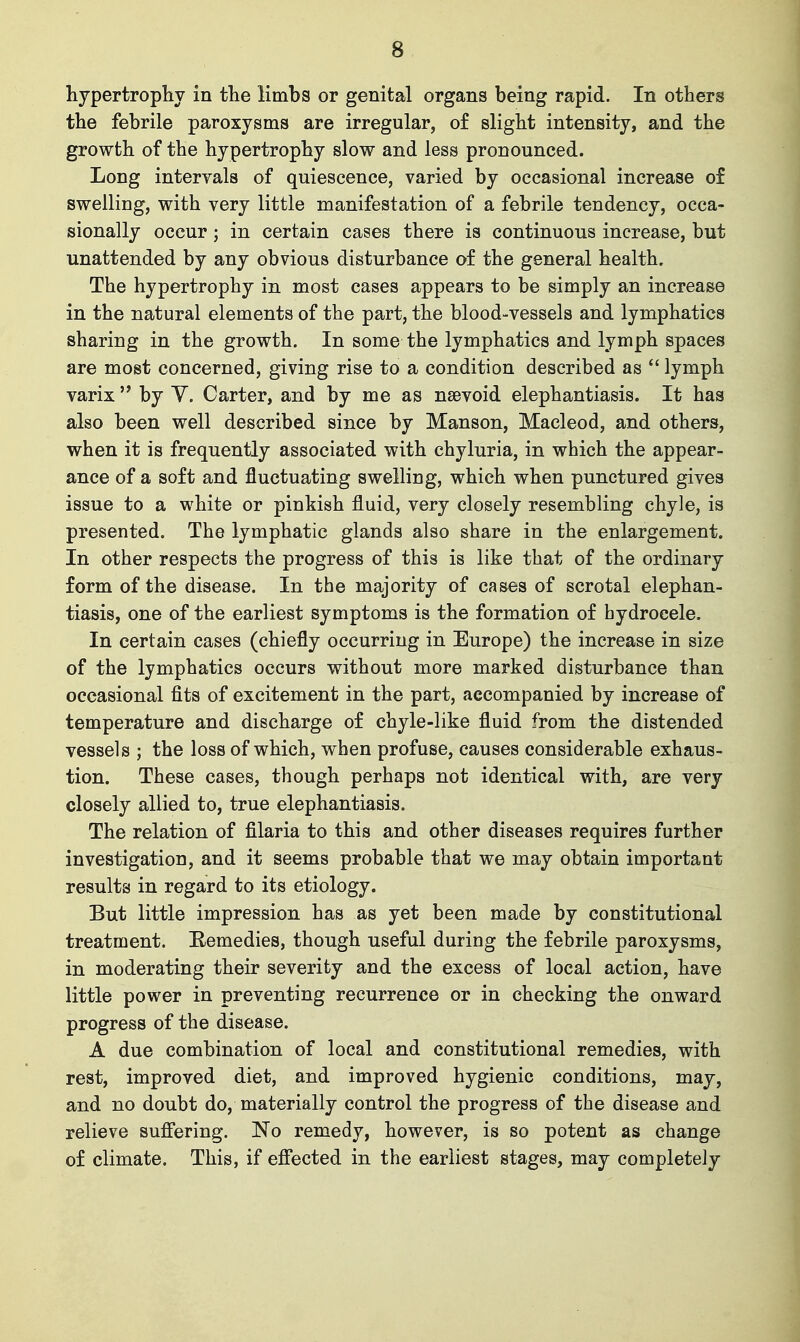 hypertrophy in the limbs or genital organs being rapid. In others the febrile paroxysms are irregular, o£ slight intensity, and the growth of the hypertrophy slow and less pronounced. Long intervals of quiescence, varied by occasional increase of swelling, with very little manifestation of a febrile tendency, occa- sionally occur; in certain cases there is continuous increase, but unattended by any obvious disturbance of the general health. The hypertrophy in most cases appears to be simply an increase in the natural elements of the part, the blood-vessels and lymphatics sharing in the growth. In some the lymphatics and lymph spaces are most concerned, giving rise to a condition described as  lymph varix  by Y. Carter, and by me as nsevoid elephantiasis. It has also been well described since by Manson, Macleod, and others, when it is frequently associated with chyluria, in which the appear- ance of a soft and fluctuating swelling, which when punctured gives issue to a white or pinkish fluid, very closely resembling chyle, is presented. The lymphatic glands also share in the enlargement. In other respects the progress of this is like that of the ordinary form of the disease. In the majority of cases of scrotal elephan- tiasis, one of the earliest symptoms is the formation of hydrocele. In certain cases (chiefly occurring in Europe) the increase in size of the lymphatics occurs without more marked disturbance than occasional fits of excitement in the part, accompanied by increase of temperature and discharge of chyle-like fluid from the distended vessels ; the loss of which, when profuse, causes considerable exhaus- tion. These cases, though perhaps not identical with, are very closely allied to, true elephantiasis. The relation of filaria to this and other diseases requires further investigation, and it seems probable that we may obtain important results in regard to its etiology. But little impression has as yet been made by constitutional treatment. Remedies, though useful during the febrile paroxysms, in moderating their severity and the excess of local action, have little power in preventing recurrence or in checking the onward progress of the disease. A due combination of local and constitutional remedies, with rest, improved diet, and improved hygienic conditions, may, and no doubt do, materially control the progress of the disease and relieve sufi'ering. No remedy, however, is so potent as change of climate. This, if efi'ected in the earliest stages, may completely