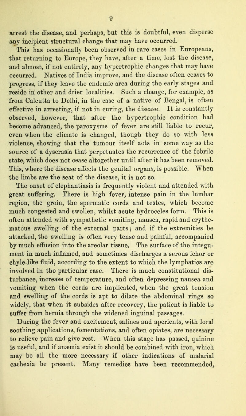 arrest the disease, and perhaps, but this is douhtful, even disperse any incipient structural change that may have occurred. This has occasionally been observed in rare cases in Europeans, that returning to Europe, they have, after a time, lost the disease, and almost, if not entirely, any hypertrophic changes that may have occurred. Natives of India improve, and the disease often ceases to progress, if they leave the endemic area duriug the early stages and reside in other and drier localities. Such a change, for example, as from Calcutta to Delhi, in the case of a native of Bengal, is often effective in arresting, if not in curing, the disease. It is constantly observed, however, that after the hypertrophic condition had become advanced, the paroxysms of fever are still liable to recur, even when the climate is changed, though they do so with less violence, showing that the tumour itself acts in some way as the source of a dyscrasia that perpetuates the recurrence of the febrile state, which does not cease altogether until after it has been removed. This, where the disease affects the genital organs, is possible. When the limbs are the seat of the disease, it is not so. The onset of elephantiasis is frequently violent and attended with great suffering. There is high fever, intense pain in the lumbar region, the groin, the spermatic cords and testes, which become much congested and swollen, whilst acute hydroceles form. This is often attended with sympathetic vomiting, nausea, rapid and erythe- matous swelling of the external parts; and if the extremities be attacked, the swelling is often very tense and painful, accompanied by much effusion into the areolar tissue. The surface of the integu- ment in much inflamed, and sometimes discharges a serous ichor or chyle-like fluid, according to the extent to which the lymphatics are involved in the particular case. There is much constitutional dis- turbance, increase of temperature, and often depressing nausea and vomiting when the cords are implicated, when the great tension and swelling of the cords is apt to dilate the abdominal rings so widely, that when it subsides after recovery, the patient is liable to suffer from hernia through the widened inguinal passages. During the fever and excitement, salines and aperients, with local soothing applications, fomentations, and often opiates, are necessary to relieve pain and give rest. When this stage has passed, quinine is useful, and if ansemia exist it should be combined with iron, which may be all the more necessary if other indications of malarial cachexia be present. Many remedies have been recommended,