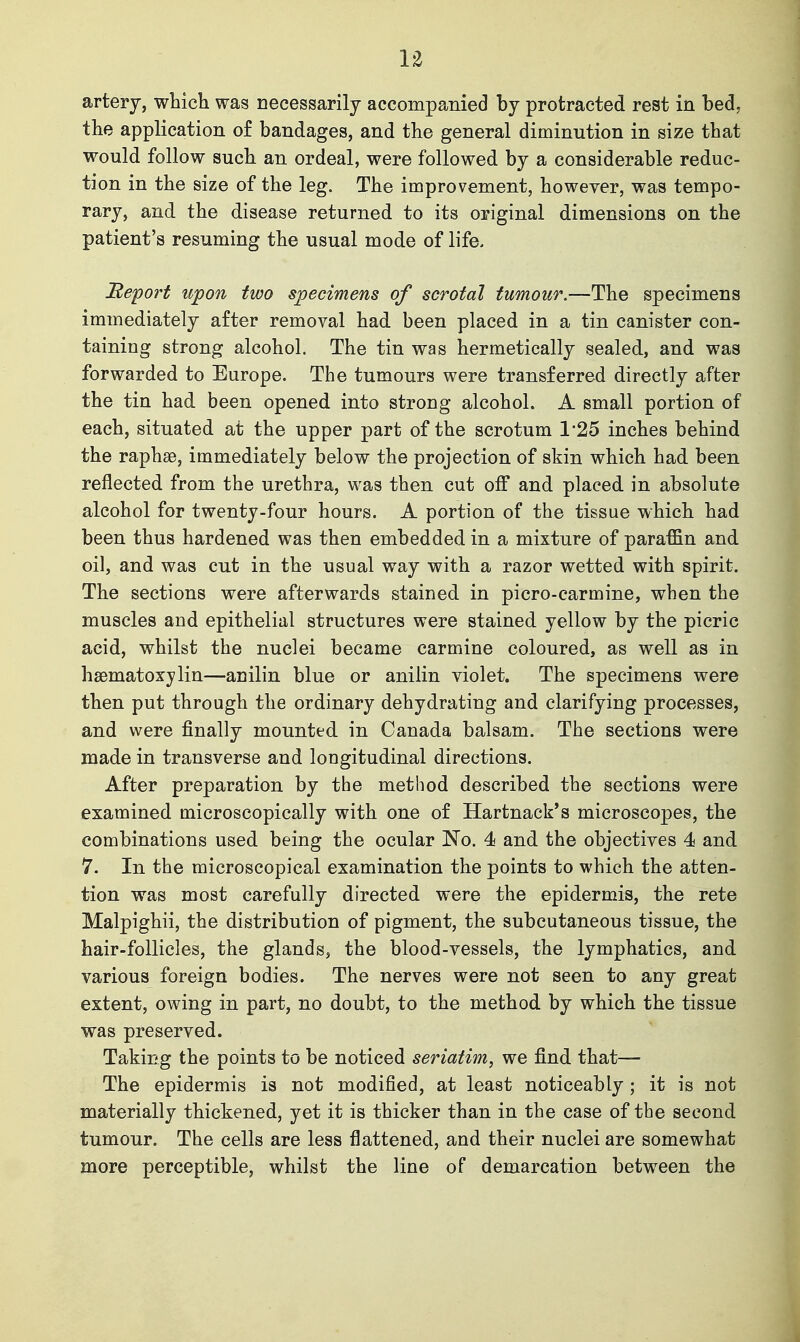 the application of bandages, and the general diminution in size that would follow such an ordeal, were followed by a considerable reduc- tion in the size of the leg. The improvement, however, was tempo- rary, and the disease returned to its original dimensions on the patient's resuming the usual mode of life. ^efort upon two specimens of scrotal tumour.—The specimens immediately after removal had been placed in a tin canister con- taining strong alcohol. The tin was hermetically sealed, and was forwarded to Europe. The tumours were transferred directly after the tin had been opened into strong alcohol. A small portion of each, situated at the upper part of the scrotum 1*25 inches behind the raphse, immediately below the projection of skin which had been reflected from the urethra, was then cut off and placed in absolute alcohol for twenty-four hours. A portion of the tissue which had been thus hardened was then embedded in a mixture of paraffin and oil, and was cut in the usual way with a razor wetted with spirit. The sections were afterwards stained in picro-carmine, when the muscles and epithelial structures were stained yellow by the picric acid, whilst the nuclei became carmine coloured, as well as in hsematoxylin—anilin blue or anilin violet. The specimens were then put through the ordinary dehydrating and clarifying processes, and were finally mounted in Canada balsam. The sections were made in transverse and longitudinal directions. After preparation by the method described the sections were examined microscopically with one of Hartnack's microscopes, the combinations used being the ocular No. 4 and the objectives 4 and 7. In the microscopical examination the points to which the atten- tion was most carefully directed were the epidermis, the rete Malpighii, the distribution of pigment, the subcutaneous tissue, the hair-follicles, the glands, the blood-vessels, the lymphatics, and various foreign bodies. The nerves were not seen to any great extent, owing in part, no doubt, to the method by which the tissue was preserved. Taking the points to be noticed seriatim, we find that— The epidermis is not modified, at least noticeably ; it is not materially thickened, yet it is thicker than in the case of the second tumour. The cells are less flattened, and their nuclei are somewhat more perceptible, whilst the line of demarcation between the