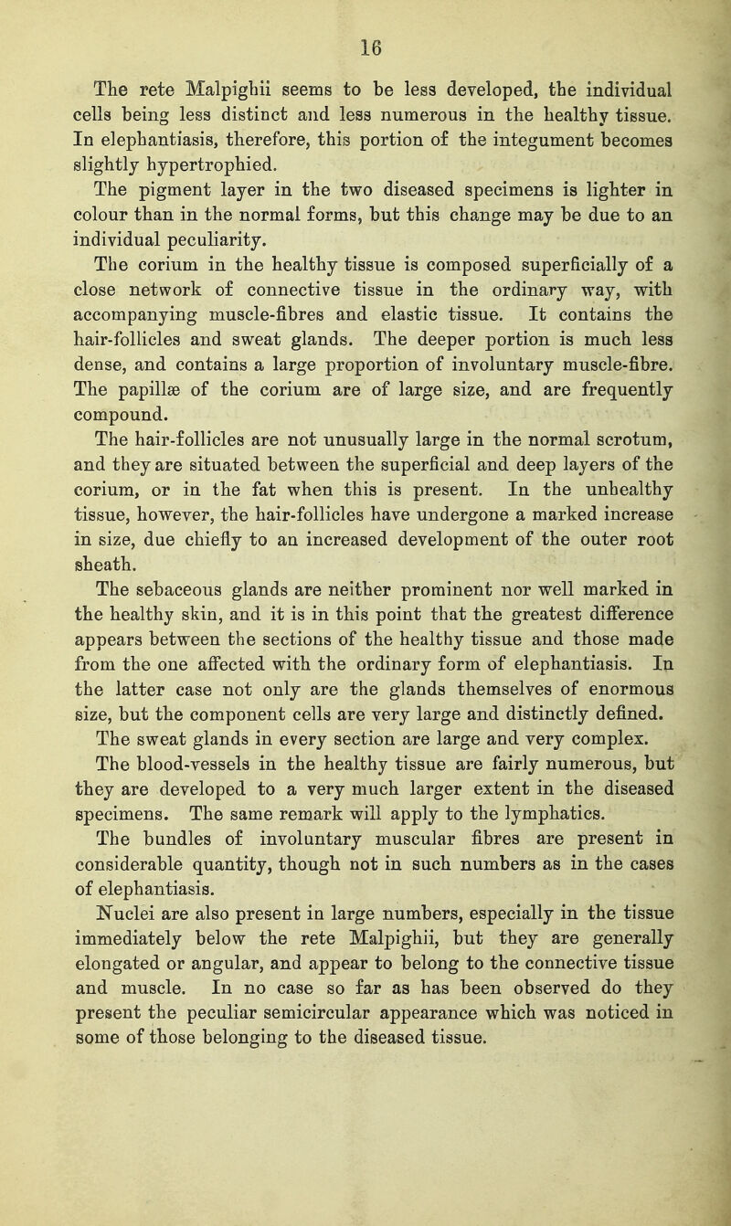 The rete Malpigbii seems to be less developed, tbe individual cells being less distinct and less numerous in tbe bealtby tissue. In elepbantiasis, therefore, tbis portion of tbe integument becomes sligbtlj bypertropbied. Tbe pigment layer in tbe two diseased specimens is lighter in colour tban in tbe normal forms, but tbis change may be due to an individual peculiarity. Tbe corium in the healthy tissue is composed superficially of a close network of connective tissue in the ordinary way, with accompanying muscle-fibres and elastic tissue. It contains tbe bair-follicles and sweat glands. Tbe deeper portion is much less dense, and contains a large proportion of involuntary muscle-fibre. The papillae of tbe corium are of large size, and are frequently compound. The hair-follicles are not unusually large in the normal scrotum, and tbey are situated between tbe superficial and deep layers of tbe corium, or in the fat when this is present. In the unbealtby tissue, however, tbe hair-follicles have undergone a marked increase in size, due chiefly to an increased development of the outer root sheath. The sebaceous glands are neither prominent nor well marked in the healthy skin, and it is in this point that the greatest difference appears between the sections of the bealtby tissue and those made from tbe one afi^ected with tbe ordinary form of elephantiasis. In tbe latter case not only are tbe glands themselves of enormous size, but the component cells are very large and distinctly defined. The sweat glands in every section are large and very complex. Tbe blood-vessels in tbe healthy tissue are fairly numerous, but tbey are developed to a very much larger extent in the diseased specimens. The same remark will apply to the lymphatics. Tbe bundles of involuntary muscular fibres are present in considerable quantity, though not in such numbers as in the cases of elephantiasis. Nuclei are also present in large numbers, especially in the tissue immediately below tbe rete Malpigbii, but tbey are generally elongated or angular, and appear to belong to the connective tissue and muscle. In no case so far as has been observed do they present the peculiar semicircular appearance which was noticed in some of those belonging to tbe diseased tissue.
