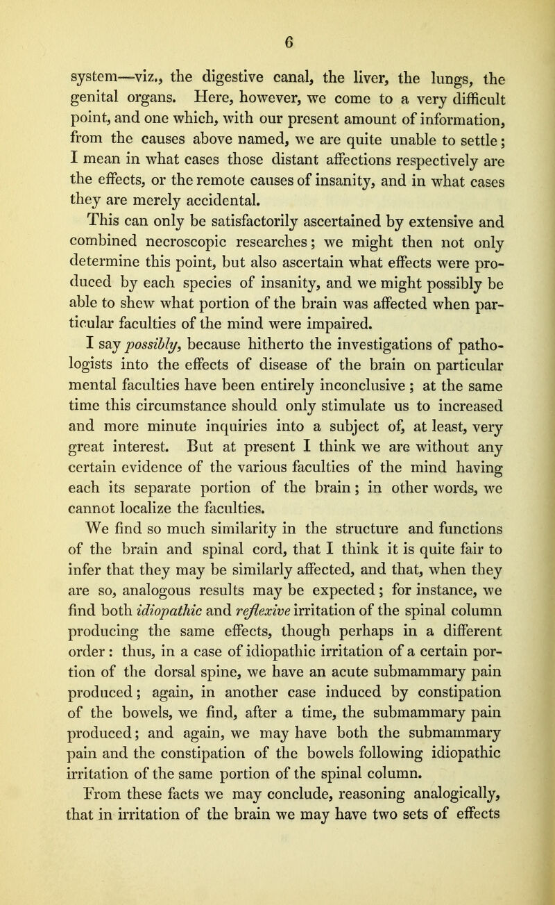 system—viz., the digestive canal, the liver, the lungs, the genital organs. Here, however, we come to a very difficult point, and one which, with our present amount of information, from the causes above named, we are quite unable to settle; I mean in what cases those distant affections respectively are the effects, or the remote causes of insanity, and in what cases they are merely accidental. This can only be satisfactorily ascertained by extensive and combined necroscopic researches; we might then not only determine this point, but also ascertain what effects were pro- duced by each species of insanity, and we might possibly be able to shew what portion of the brain was affected when par- ticular faculties of the mind were impaired. I say possibly, because hitherto the investigations of patho- logists into the effects of disease of the brain on particular mental faculties have been entirely inconclusive ; at the same time this circumstance should only stimulate us to increased and more minute inquiries into a subject of, at least, very great interest. But at present I think we are without any certain evidence of the various faculties of the mind having each its separate portion of the brain; in other words, we cannot localize the faculties. We find so much similarity in the structure and functions of the brain and spinal cord, that I think it is quite fair to infer that they may be similarly affected, and that, when they are so, analogous results may be expected; for instance, we find both idiopathic and reflexive irritation of the spinal column producing the same effects, though perhaps in a different order: thus, in a case of idiopathic irritation of a certain por- tion of the dorsal spine, we have an acute submammary pain produced; again, in another case induced by constipation of the bowels, we find, after a time, the submammary pain produced; and again, we may have both the submammary pain and the constipation of the bowels following idiopathic irritation of the same portion of the spinal column. From these facts we may conclude, reasoning analogically, that in irritation of the brain we may have two sets of effects