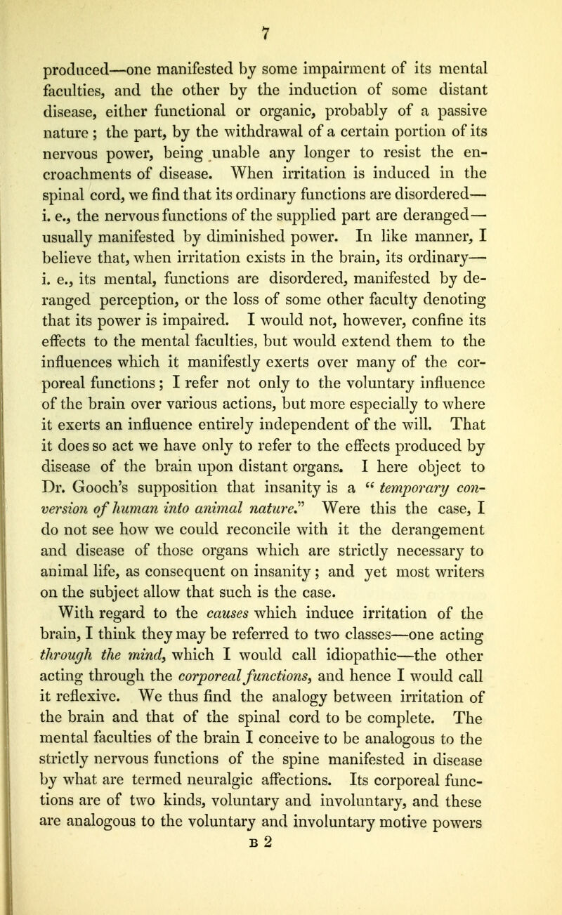 1 produced—one manifested by some impairment of its mental faculties, and the other by the induction of some distant disease, either functional or organic, probably of a passive nature ; the part, by the withdrawal of a certain portion of its nervous power, being unable any longer to resist the en- croachments of disease. When irritation is induced in the spinal cord, w^e find that its ordinary functions are disordered— i. e., the nervous functions of the supplied part are deranged— usually manifested by diminished power. In like manner, I believe that, when irritation exists in the brain, its ordinary— i. e., its mental, functions are disordered, manifested by de- ranged perception, or the loss of some other faculty denoting that its power is impaired. I would not, however, confine its effects to the mental faculties, but would extend them to the influences which it manifestly exerts over many of the cor- poreal functions; I refer not only to the voluntary influence of the brain over various actions, but more especially to where it exerts an influence entirely independent of the will. That it does so act we have only to refer to the effects produced by disease of the brain upon distant organs. I here object to Dr. Gooch's supposition that insanity is a  temporary/ con- version of human into animal nature*^ Were this the case, I do not see how we could reconcile with it the derangement and disease of those organs which are strictly necessary to animal life, as consequent on insanity; and yet most writers on the subject allow that such is the case. With regard to the causes which induce irritation of the brain, I think they may be referred to two classes—one acting through the mind, which I would call idiopathic—the other acting through the corporeal functions, and hence I would call it reflexive. We thus find the analogy between irritation of the brain and that of the spinal cord to be complete. The mental faculties of the brain I conceive to be analogous to the strictly nervous functions of the spine manifested in disease by what are termed neuralgic affections. Its corporeal func- tions are of two kinds, voluntary and involuntary, and these are analogous to the voluntary and involuntary motive powers b2