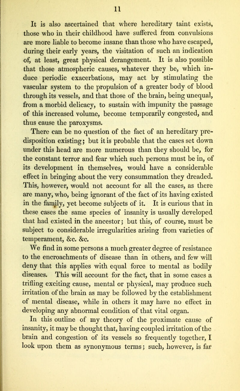 It is also ascertained that where hereditary taint exists, those who in their childhood have suffered from convulsions are more liable to become insane than those who have escaped, during their early years, the visitation of such an indication of, at least, great physical derangement. It is also possible that those atmospheric causes, whatever they be, which in- duce periodic exacerbations, may act by stimulating the vascular system to the propulsion of a greater body of blood through its vessels, and that those of the brain, being unequal, from a morbid delicacy, to sustain with impunity the passage of this increased volume, become temporarily congested, and thus cause the paroxysms. There can be no question of the fact of an hereditary pre- disposition existing; but it is probable that the cases set down under this head are more numerous than they should be, for the constant terror and fear which such persons must be in, of its development in themselves, would have a considerable effect in bringing about the very consummation they dreaded. This, however, would not account for all the cases, as there are many, who, being ignorant of the fact of its having existed in the family, yet become subjects of it. It is curious that in these cases the same species of insanity is usually developed that had existed in the ancestor; but this, of course, must be subject to considerable irregularities arising from varieties of temperament, &c. Sic, We find in some persons a much greater degree of resistance to the encroachments of disease than in others, and few will deny that this applies with equal force to mental as bodily diseases. This will account for the fact, that in some cases a trifling exciting cause, mental or physical, may produce such irritation of the brain as may be followed by the establishment of mental disease, while in others it may have no effect in developing any abnormal condition of that vital organ. In this outline of my theory of the proximate cause of insanity, it may be thought that, having coupled irritation of the brain and congestion of its vessels so frequently together, I look upon them as synonymous terms; such, however, is far