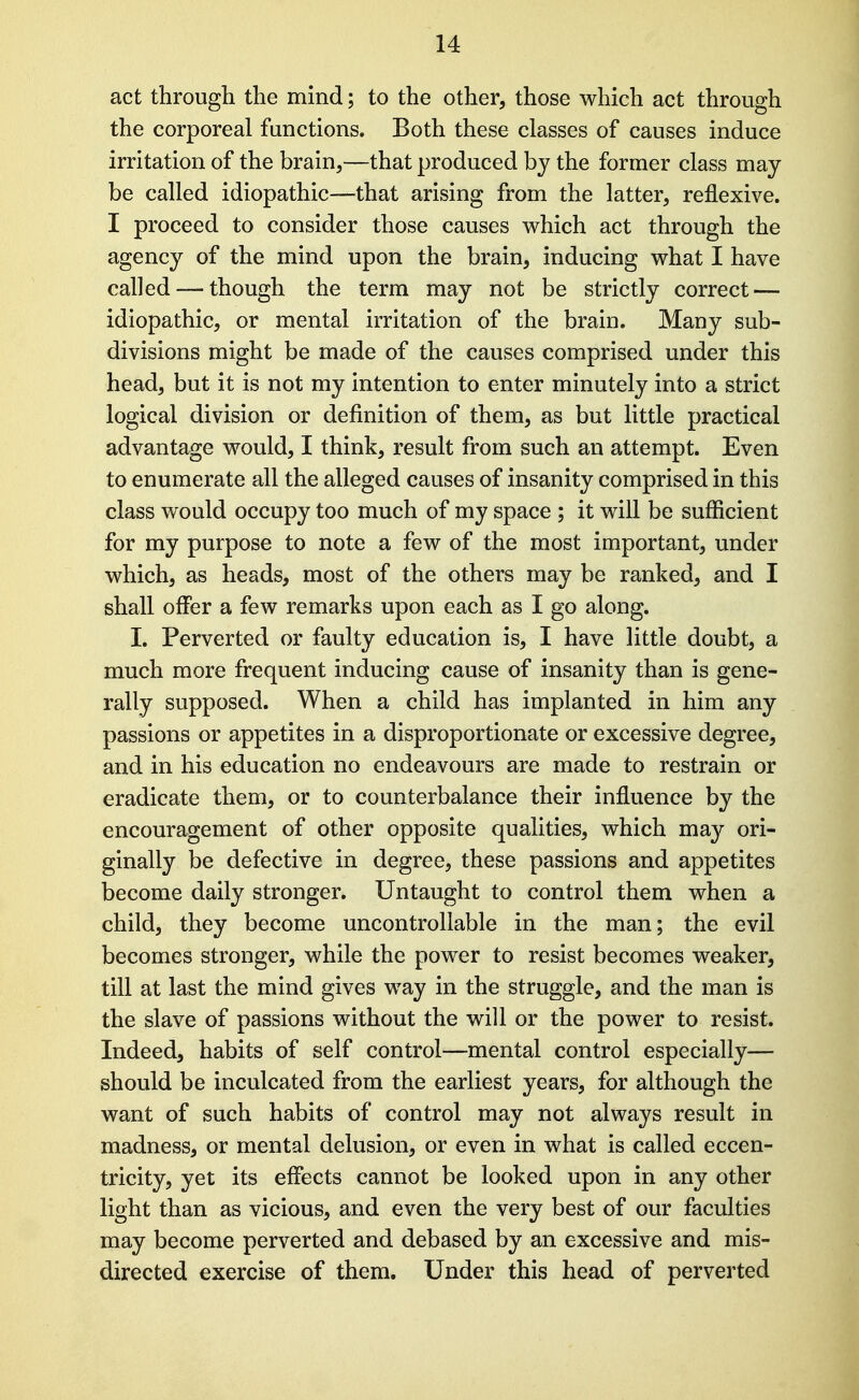 act through the mind; to the other, those which act through the corporeal functions. Both these classes of causes induce irritation of the brain,—that produced by the former class may- be called idiopathic—that arising from the latter, reflexive. I proceed to consider those causes which act through the agency of the mind upon the brain, inducing what I have called — though the term may not be strictly correct — idiopathic, or mental irritation of the brain. Many sub- divisions might be made of the causes comprised under this head, but it is not my intention to enter minutely into a strict logical division or definition of them, as but little practical advantage would, I think, result from such an attempt. Even to enumerate all the alleged causes of insanity comprised in this class would occupy too much of my space ; it will be sufficient for my purpose to note a few of the most important, under which, as heads, most of the others may be ranked, and I shall oflPer a few remarks upon each as I go along. I. Perverted or faulty education is, I have little doubt, a much more frequent inducing cause of insanity than is gene- rally supposed. When a child has implanted in him any passions or appetites in a disproportionate or excessive degree, and in his education no endeavours are made to restrain or eradicate them, or to counterbalance their influence by the encouragement of other opposite qualities, which may ori- ginally be defective in degree, these passions and appetites become daily stronger. Untaught to control them when a child, they become uncontrollable in the man; the evil becomes stronger, while the power to resist becomes weaker, till at last the mind gives way in the struggle, and the man is the slave of passions without the will or the power to resist. Indeed, habits of self control—mental control especially— should be inculcated from the earliest years, for although the want of such habits of control may not always result in madness, or mental delusion, or even in what is called eccen- tricity, yet its effects cannot be looked upon in any other light than as vicious, and even the very best of our faculties may become perverted and debased by an excessive and mis- directed exercise of them. Under this head of perverted