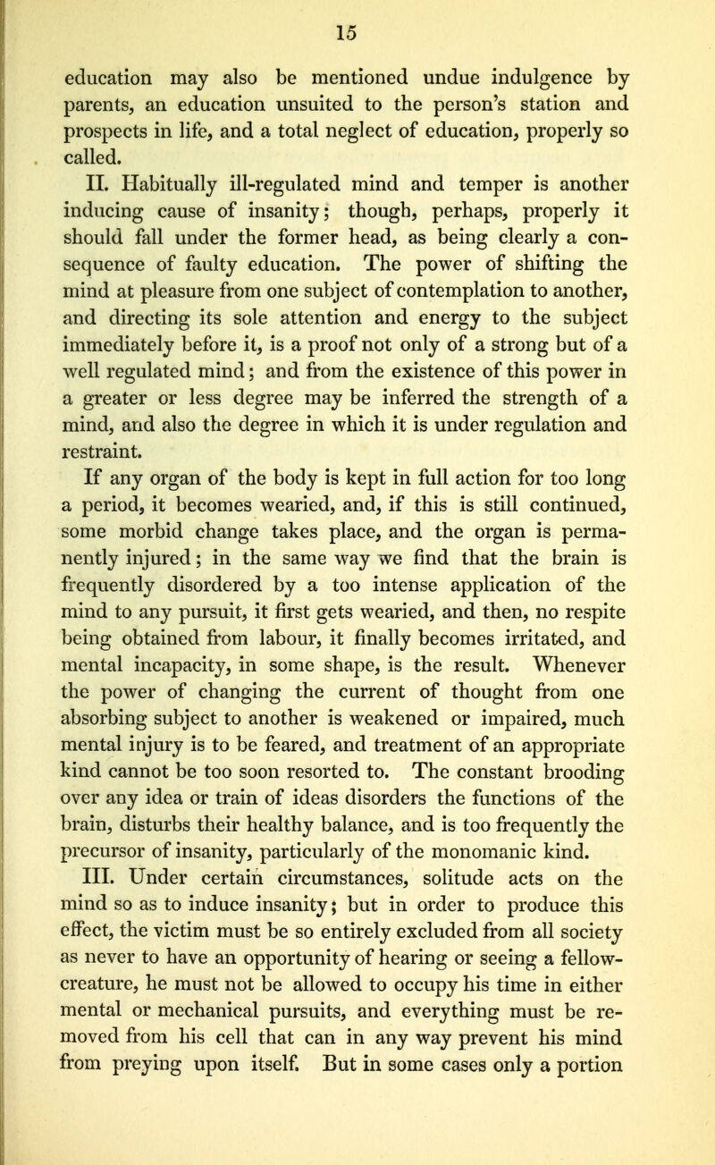 education may also be mentioned undue indulgence by parents, an education unsuited to the person's station and prospects in life, and a total neglect of education, properly so called. II. Habitually ill-regulated mind and temper is another inducing cause of insanity; though, perhaps, properly it should fall under the former head, as being clearly a con- sequence of faulty education. The power of shifting the mind at pleasure from one subject of contemplation to another, and directing its sole attention and energy to the subject immediately before it, is a proof not only of a strong but of a well regulated mind; and from the existence of this power in a greater or less degree may be inferred the strength of a mind, and also the degree in which it is under regulation and restraint. If any organ of the body is kept in full action for too long a period, it becomes wearied, and, if this is still continued, some morbid change takes place, and the organ is perma- nently injured; in the same w^ay we find that the brain is frequently disordered by a too intense application of the mind to any pursuit, it first gets wearied, and then, no respite being obtained from labour, it finally becomes irritated, and mental incapacity, in some shape, is the result. Whenever the power of changing the current of thought fi:om one absorbing subject to another is weakened or impaired, much mental injury is to be feared, and treatment of an appropriate kind cannot be too soon resorted to. The constant brooding over any idea or train of ideas disorders the functions of the brain, disturbs their healthy balance, and is too frequently the precursor of insanity, particularly of the monomanic kind. III. Under certain circumstances, solitude acts on the mind so as to induce insanity; but in order to produce this effect, the victim must be so entirely excluded from all society as never to have an opportunity of hearing or seeing a fellow- creature, he must not be allowed to occupy his time in either mental or mechanical pursuits, and everything must be re- moved from his cell that can in any way prevent his mind from preying upon itself. But in some cases only a portion