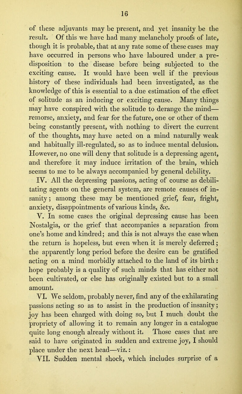 of these adjuvants may be present, and yet insanity be tbe result. Of this we have had many melancholy proofs of late, though it is probable, that at any rate some of these cases may have occurred in persons v^ho have laboured under a pre- disposition to the disease before being subjected to the exciting cause. It would have been well if the previous history of these individuals had been investigated, as the knowledge of this is essential to a due estimation of the effect of solitude as an inducing or exciting cause. Many things may have conspired with the solitude to derange the mind— remorse, anxiety, and fear for the future, one or other of them being constantly present, with nothing to divert the current of the thoughts, may have acted on a mind naturally weak and habitually ill-regulated, so as to induce mental delusion. However, no one will deny that solitude is a depressing agent, and therefore it may induce irritation of the brain, which seems to me to be always accompanied by general debility. IV. All the depressing passions, acting of course as debili- tating agents on the general system, are remote causes of in- sanity ; among these may be mentioned grief, fear, fright, anxiety, disappointments of various kinds, &;c. V. In some cases the original depressing cause has been Nostalgia, or the grief that accompanies a separation from one's home and kindred; and this is not always the case when the return is hopeless, but even when it is merely deferred; the apparently long period before the desire can be gratified acting on a mind morbidly attached to the land of its birth : hope probably is a quality of such minds that has either not been cultivated, or else has originally existed but to a small amount. VI. We seldom, probably never, find any of the exhilarating passions acting so as to assist in the production of insanity; joy has been charged with doing so, but I much doubt the propriety of allowing it to remain any longer in a catalogue quite long enough already without it. Those cases that are said to have originated in sudden and extreme joy, I should place under the next head—viz.: VII. Sudden mental shock, which includes surprise of a