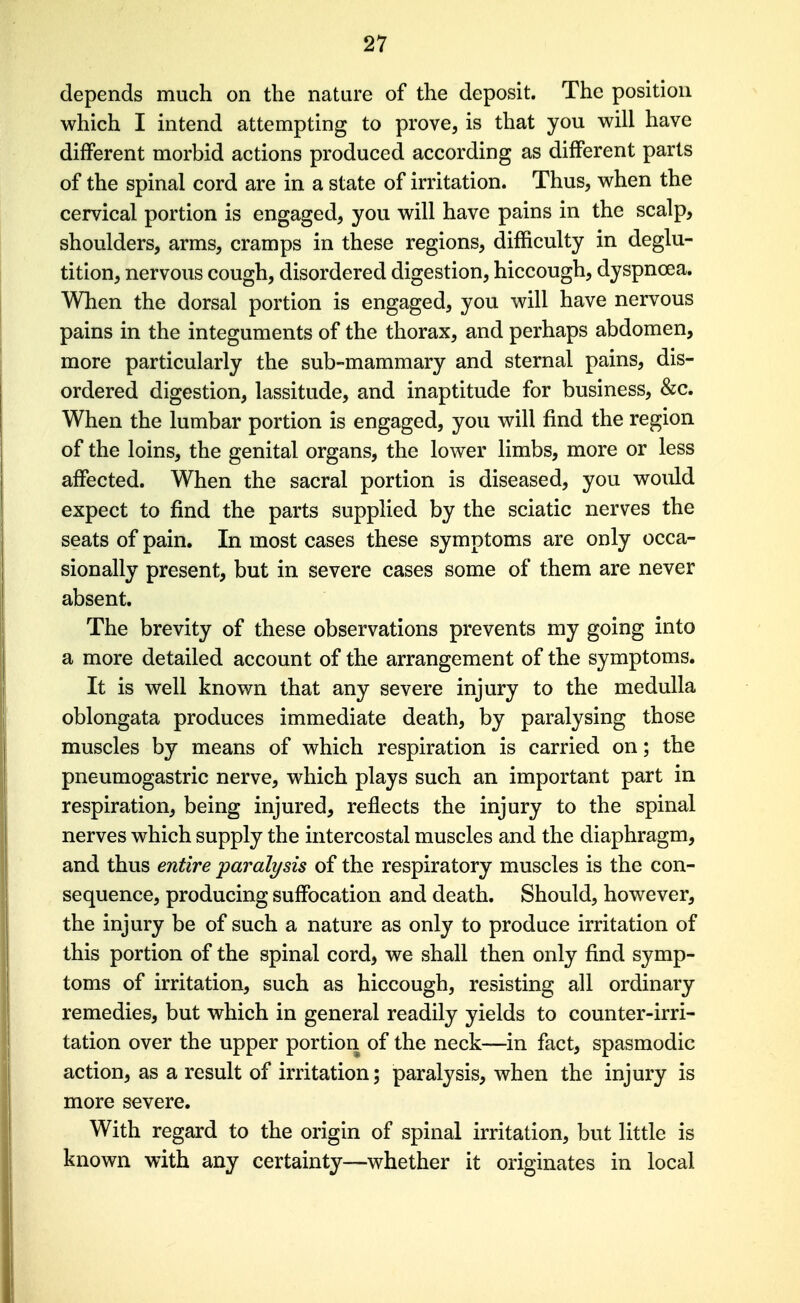 depends much on the nature of the deposit. The position which I intend attempting to prove, is that you will have different morbid actions produced according as different parts of the spinal cord are in a state of irritation. Thus, when the cervical portion is engaged, you will have pains in the scalp, shoulders, arms, cramps in these regions, difficulty in deglu- tition, nervous cough, disordered digestion, hiccough, dyspnoea. When the dorsal portion is engaged, you will have nervous pains in the integuments of the thorax, and perhaps abdomen, more particularly the sub-mammary and sternal pains, dis- ordered digestion, lassitude, and inaptitude for business, &c. When the lumbar portion is engaged, you will find the region of the loins, the genital organs, the lower limbs, more or less affected. When the sacral portion is diseased, you would expect to find the parts suppHed by the sciatic nerves the seats of pain. In most cases these symptoms are only occa- sionally present, but in severe cases some of them are never absent. The brevity of these observations prevents my going into a more detailed account of the arrangement of the symptoms. It is well known that any severe injury to the medulla oblongata produces immediate death, by paralysing those muscles by means of which respiration is carried on; the pneumogastric nerve, which plays such an important part in respiration, being injured, reflects the injury to the spinal nerves which supply the intercostal muscles and the diaphragm, and thus entire paralysis of the respiratory muscles is the con- sequence, producing suffocation and death. Should, however, the injury be of such a nature as only to produce irritation of this portion of the spinal cord, we shall then only find symp- toms of irritation, such as hiccough, resisting all ordinary remedies, but which in general readily yields to counter-irri- tation over the upper portion of the neck—in fact, spasmodic action, as a result of irritation; paralysis, when the injury is more severe. With regard to the origin of spinal irritation, but little is known with any certainty—whether it originates in local