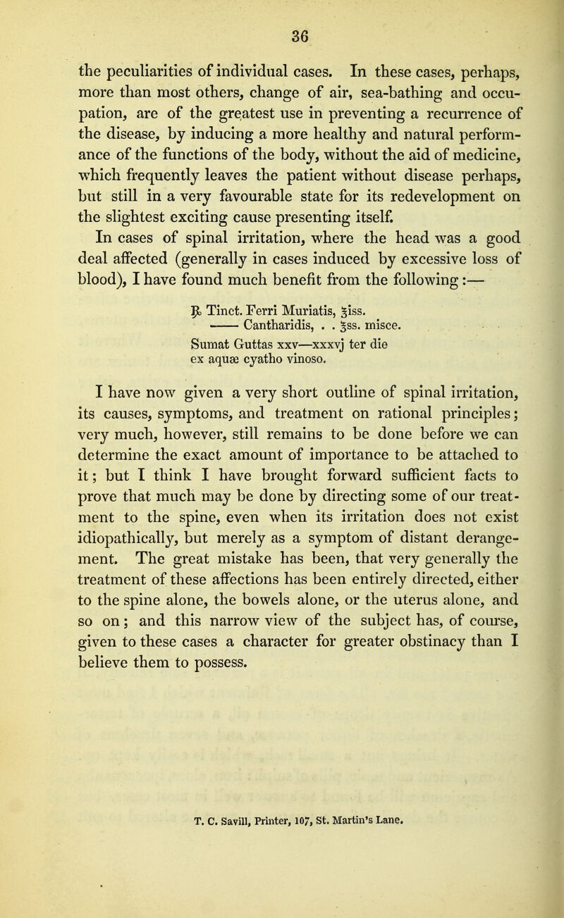 the peculiarities of individual cases. In these cases, perhaps, more than most others, change of air, sea-bathing and occu- pation, are of the greatest use in preventing a recurrence of the disease, by inducing a more healthy and natural perform- ance of the functions of the body, without the aid of medicine, which frequently leaves the patient without disease perhaps, but still in a very favourable state for its redevelopment on the slightest exciting cause presenting itself. In cases of spinal irritation, where the head was a good deal affected (generally in cases induced by excessive loss of blood), I have found much benefit from the following :-— |to Tinct. Ferri Muriatis, §iss. Cantharidis, . . ^ss. misce. Sumat Guttas xxv—xxxvj ter die ex aquse cyatho vinoso. I have now given a very short outline of spinal irritation, its causes, symptoms, and treatment on rational principles; very much, however, still remains to be done before we can determine the exact amount of importance to be attached to it; but I think I have brought forward sufficient facts to prove that much may be done by directing some of our treat- ment to the spine, even when its irritation does not exist idiopathically, but merely as a symptom of distant derange- ment. The great mistake has been, that very generally the treatment of these affections has been entirely directed, either to the spine alone, the bowels alone, or the uterus alone, and so on; and this narrow view of the subject has, of course, given to these cases a character for greater obstinacy than I believe them to possess. T. C. Savin, Printer, 107, St. Martin's Lane.