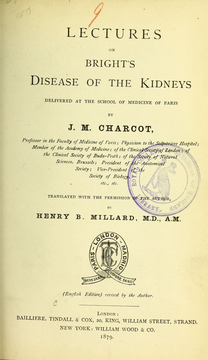 LECTURES BRIGHT'S Disease of the Kidneys DELIVERED AT THE SCHOOL OF MEDICINE OF PARIS BY J. M. CHARCOT, Professor- in the Faculty of Medicine of Paris, Physician to the^^irdere Hospital; Member of the Academy of Medicine; of the Clinica^cieiy^ of London ; of the Clinical Society of Buda-Pesth; of the/'SoHet/of Natural Sciences. Brussels; President of kke' Anatomical ' Society; Vice-President ij>^tL Society of Biology etc., etc. TRANSLATED WITH THE PERMISSION HENRY B. MILLARD, mTd^^V A.M^ (English Edition) revised by the Author. London : BAILLIERE, TINDALL & COX, 20, KING, WILLIAM STREET, STRAND. NEW YORK: WILLIAM WOOD & CO. 1879.
