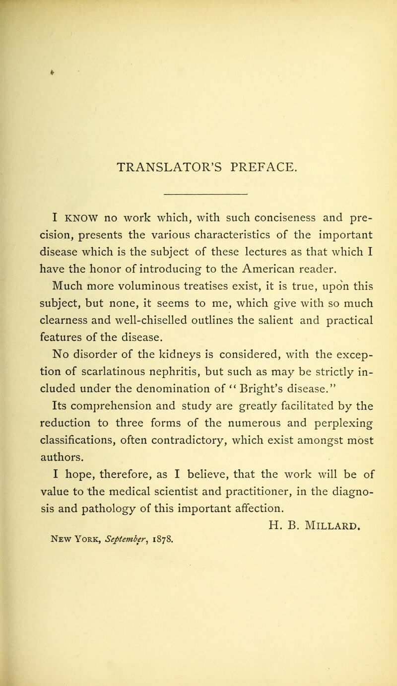 TRANSLATOR'S PREFACE. I KNOW no work which, with such conciseness and pre- cision, presents the various characteristics of the important disease which is the subject of these lectures as that which I have the honor of introducing to the American reader. Much more voluminous treatises exist, it is true, upon this subject, but none, it seems to me, which give with so much clearness and well-chiselled outlines the salient and practical features of the disease. No disorder of the kidneys is considered, with the excep- tion of scarlatinous nephritis, but such as may be strictly in- cluded under the denomination of Bright's disease. Its comi)rehension and study are greatly facilitated by the reduction to three forms of the numerous and perplexing classifications, often contradictory, which exist amongst most authors. I hope, therefore, as I believe, that the work will be of value to the medical scientist and practitioner, in the diagno- sis and pathology of this important affection. H. B. Millard. New York, September^ 1878.
