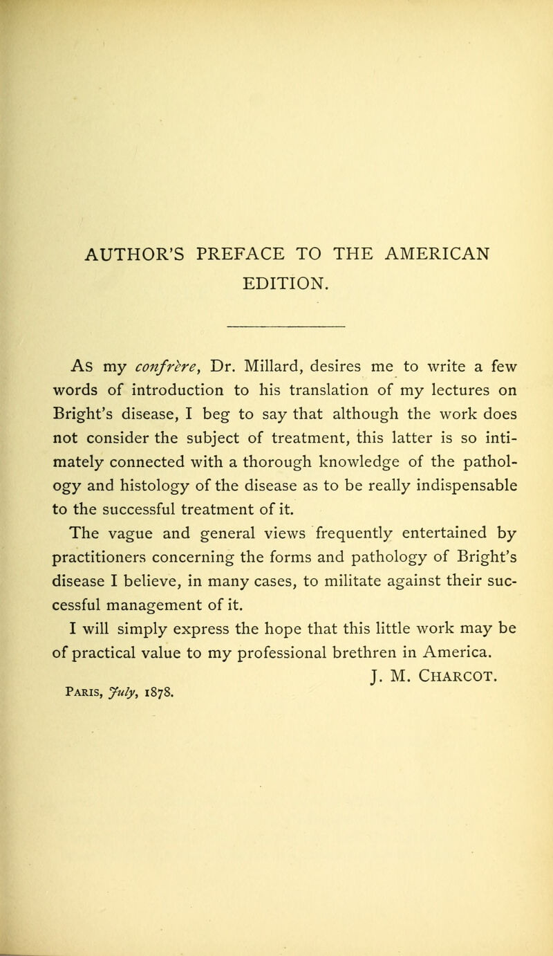 AUTHOR'S PREFACE TO THE AMERICAN EDITION. As my confrere^ Dr. Millard, desires me to write a few- words of introduction to his translation of my lectures on Bright's disease, I beg to say that although the work does not consider the subject of treatment, this latter is so inti- mately connected with a thorough knowledge of the pathol- ogy and histology of the disease as to be really indispensable to the successful treatment of it. The vague and general views frequently entertained by practitioners concerning the forms and pathology of Bright's disease I believe, in many cases, to militate against their suc- cessful management of it. I will simply express the hope that this little work may be of practical value to my professional brethren in America. J. M. Charcot. Paris, Jtdy, 1878.