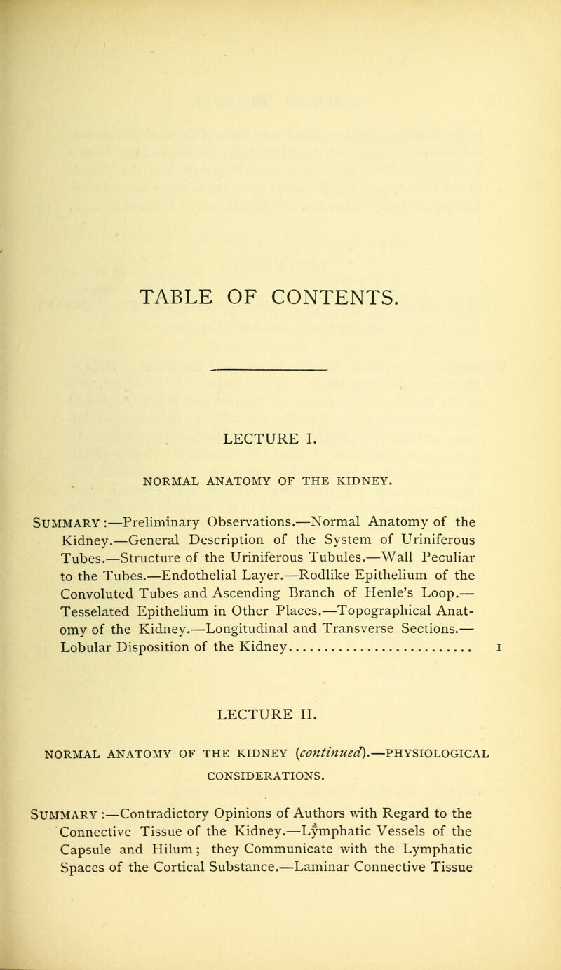 TABLE OF CONTENTS. LECTURE I. NORMAL ANATOMY OF THE KIDNEY. Summary :—Preliminary Observations.—Normal Anatomy of the Kidney.—General Description of the System of Uriniferous Tubes.—Structure of the Uriniferous Tubules.—Wall Peculiar to the Tubes.—Endothelial Layer.—Rodlike Epithelium of the Convoluted Tubes and Ascending Branch of Henle's Loop.— Tesselated Epithelium in Other Places.—Topographical Anat- omy of the Kidney.—Longitudinal and Transverse Sections.— Lobular Disposition of the Kidney i LECTURE II. NORMAL ANATOMY OF THE KIDNEY (^-^^/Z//;^?/^^.—PHYSIOLOGICAL CONSIDERATIONS. Summary :—Contradictory Opinions of Authors with Regard to the Connective Tissue of the Kidney.—Lymphatic Vessels of the Capsule and Hilum; they Communicate with the Lymphatic Spaces of the Cortical Substance.—Laminar Connective Tissue