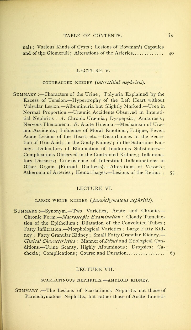 nals ; Various Kinds of Cysts ; Lesions of Bowman's Capsules and of the Glomeruli; Alterations of the Arteries.. 40 LECTURE V. CONTRACTED KIDNEY {interstitial nephritis). Summary :—Characters of the Urine ; Polyuria Explained by the Excess of Tension.—Hypertrophy of the Left Heart without Valvular Lesion.—Albuminuria but Slightly Marked.—Urea in Normal Proportion.—Uraemic Accidents Observed in Intersti- tial Nephritis: A. Chronic Uraemia; Dyspepsia; Amaurosis; Nervous Phenomena. B. Acute Uraemia.—Mechanism of Urae- mic Accidents ; Influence of Moral Emotions, Fatigue, Fever, Acute Lesions of the Heart, etc.—Disturbances in the Secre- tion of Uric Acid ; in the Gouty Kidney ; in the Saturnine Kid- ney.—Difficulties of Elimination of Inodorous Substances.— Complications Observed in the Contracted Kidney ; Inflamma- tory Diseases; Co-existence of Interstitial Inflammations in Other Organs (Fibroid Diathesis).—Alterations of Vessels ; Atheroma of Arteries ; Hemorrhages.—Lesions of the Retina.. 55 LECTURE VI. LARGE WHITE KIDNEY {parenchymatous nephritis). Summary :—Synonym.—Two Varieties, Acute and Chronic.— Chronic Form.—Macroscopic Exaininatiojt : Cloudy Tumefac- tion of the Epithelium ; Dilatation of the Convoluted Tubes ; Fatty Infiltration.—Morphological Varieties ; Large Fatty Kid- ney ; Fatty Granular Kidney ; Small Fatty Granular Kidney.— Clinical Characteristics : MsLnner of Z>edzit and Etiological Con- ditions.—Urine Scanty, Highly Albuminous ; Dropsies ; Ca- chexia ; Complications ; Course and Duration 69 LECTURE VII. SCARLATINOUS NEPHRITIS.—AMYLOID KIDNEY. Summary :—The Lesions of Scarlatinous Nephritis not those of Parenchymatous Nephritis, but rather those of Acute Intersti-