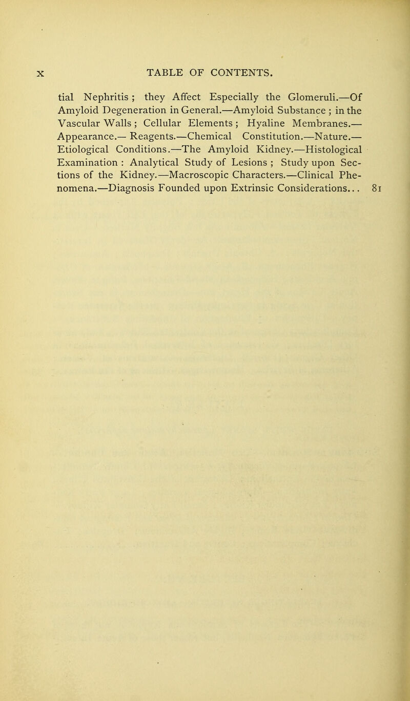 tial Nephritis ; they Affect Especially the Glomeruli.—Of Amyloid Degeneration in General.—Amyloid Substance ; in the Vascular Walls ; Cellular Elements ; Hyaline Membranes.— Appearance.— Reagents.—Chemical Constitution.—Nature.— Etiological Conditions.—The Amyloid Kidney.—Histological Examination : Analytical Study of Lesions ; Study upon Sec- tions of the Kidney.—Macroscopic Characters.—Clinical Phe- nomena.—Diagnosis Founded upon Extrinsic Considerations...