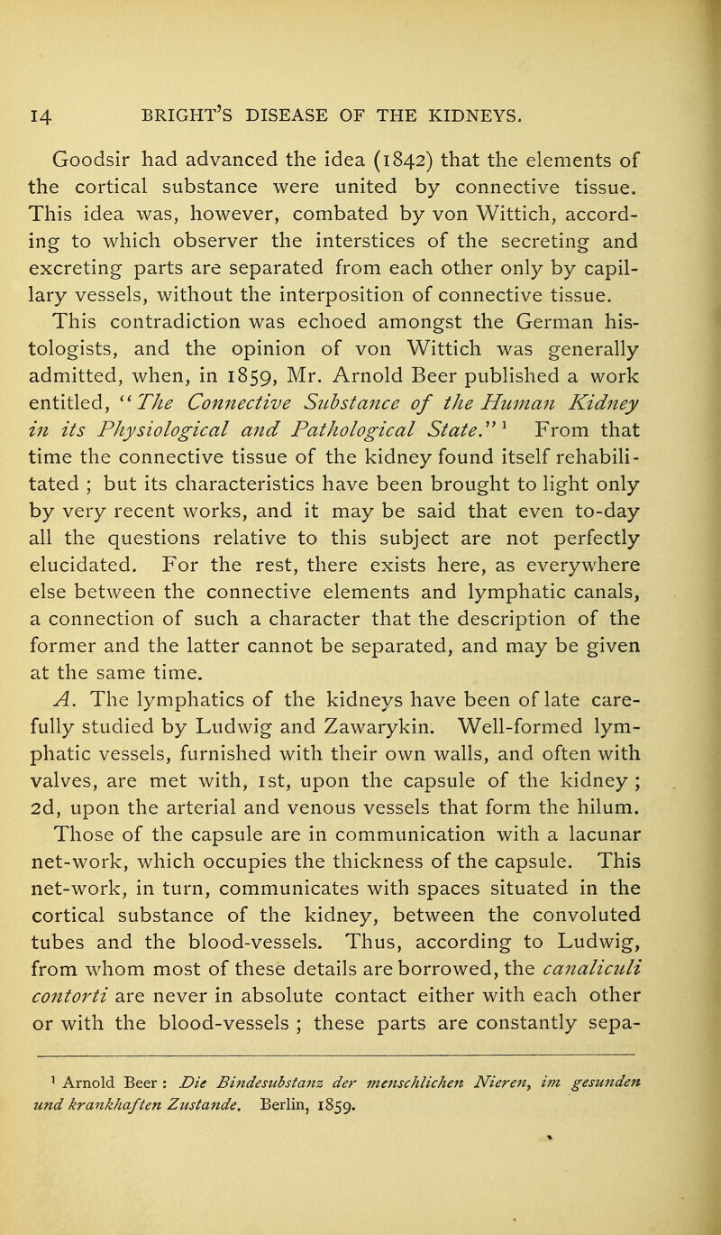 Goodsir had advanced the idea (1842) that the elements of the cortical substance were united by connective tissue. This idea was, however, combated by von Wittich, accord- ing to which observer the interstices of the secreting and excreting parts are separated from each other only by capil- lary vessels, without the interposition of connective tissue. This contradiction was echoed amongst the German his- tologists, and the opinion of von Wittich was generally admitted, when, in 1859, Mr. Arnold Beer published a work entitled, ^'Tke Connective Substance of the Human Kidney in its Physiological and Pathological Stated ^ From that time the connective tissue of the kidney found itself rehabili- tated ; but its characteristics have been brought to light only by very recent works, and it may be said that even to-day all the questions relative to this subject are not perfectly elucidated. For the rest, there exists here, as everywhere else between the connective elements and lymphatic canals, a connection of such a character that the description of the former and the latter cannot be separated, and may be given at the same time. A. The lymphatics of the kidneys have been of late care- fully studied by Ludwig and Zawarykin. Well-formed lym- phatic vessels, furnished with their own walls, and often with valves, are met with, 1st, upon the capsule of the kidney ; 2d, upon the arterial and venous vessels that form the hilum. Those of the capsule are in communication with a lacunar net-work, which occupies the thickness of the capsule. This net-work, in turn, communicates with spaces situated in the cortical substance of the kidney, between the convoluted tubes and the blood-vessels. Thus, according to Ludwig, from whom most of these details are borrowed, the canaliculi contorti are never in absolute contact either with each other or with the blood-vessels ; these parts are constantly sepa- ' Arnold Beer : Die Bindesubstanz der menschlichen Nieren^ im gesunden und krankhaften Zustande. Berlin, 1859.