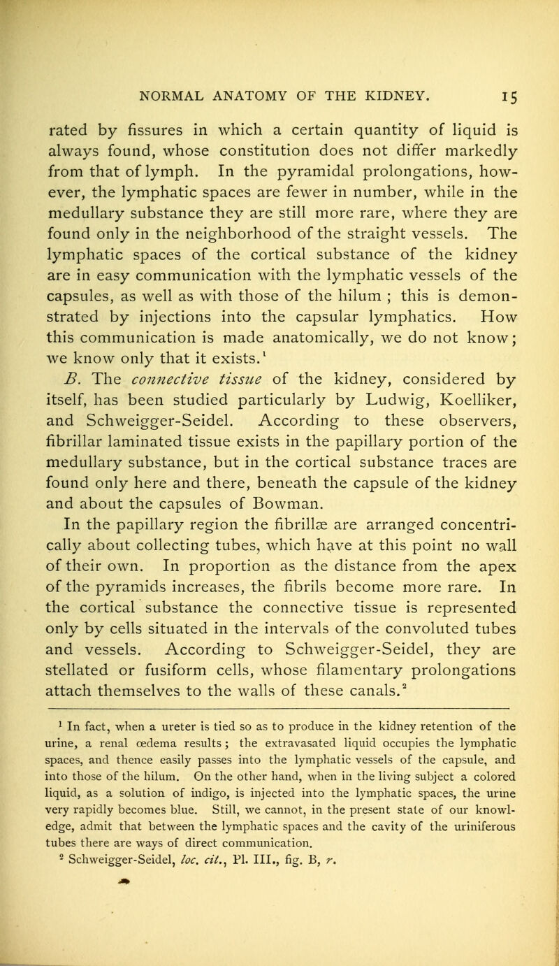 rated by fissures in which a certain quantity of liquid is always found, whose constitution does not differ markedly from that of lymph. In the pyramidal prolongations, how- ever, the lymphatic spaces are fewer in number, while in the medullary substance they are still more rare, where they are found only in the neighborhood of the straight vessels. The lymphatic spaces of the cortical substance of the kidney are in easy communication with the lymphatic vessels of the capsules, as well as with those of the hilum ; this is demon- strated by injections into the capsular lymphatics. How this communication is made anatomically, we do not know; we know only that it exists.^ B. The connective tissue of the kidney, considered by itself, has been studied particularly by Ludwig, Koelliker, and Schweigger-Seidel. According to these observers, fibrillar laminated tissue exists in the papillary portion of the medullary substance, but in the cortical substance traces are found only here and there, beneath the capsule of the kidney and about the capsules of Bowman. In the papillary region the fibrillse are arranged concentri- cally about collecting tubes, which have at this point no wall of their own. In proportion as the distance from the apex of the pyramids increases, the fibrils become more rare. In the cortical substance the connective tissue is represented only by cells situated in the intervals of the convoluted tubes and vessels. According to Schweigger-Seidel, they are stellated or fusiform cells, whose filamentary prolongations attach themselves to the walls of these canals.^ 1 In fact, when a ureter is tied so as to produce in the kidney retention of the urine, a renal oedema results; the extravasated liquid occupies the lymphatic spaces, and thence easily passes into the lymphatic vessels of the capsule, and into those of the hilum. On the other hand, when in the living subject a colored liquid, as a solution of indigo, is injected into the lymphatic spaces, the urine very rapidly becomes blue. Still, we cannot, in the present state of our knowl- edge, admit that between the lymphatic spaces and the cavity of the uriniferous tubes there are ways of direct communication, 2 Schweigger-Seidel, loc. cii.^ PI. III., fig. B, r.