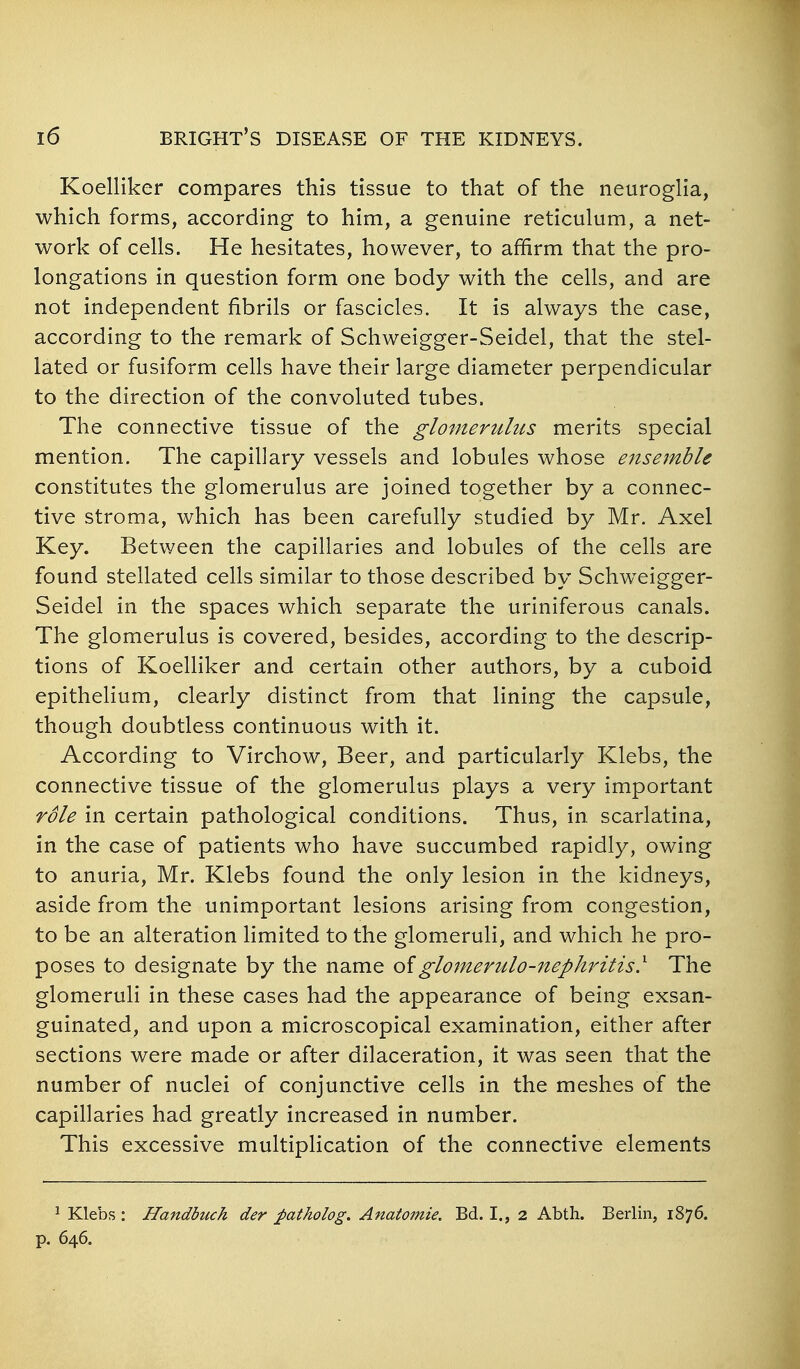 Koelliker compares this tissue to that of the neurogha, which forms, according to him, a genuine reticulum, a net- work of cells. He hesitates, however, to affirm that the pro- longations in question form one body with the cells, and are not independent fibrils or fascicles. It is always the case, according to the remark of Schweigger-Seidel, that the stel- lated or fusiform cells have their large diameter perpendicular to the direction of the convoluted tubes. The connective tissue of the glomerulus merits special mention. The capillary vessels and lobules whose ensemble constitutes the glomerulus are joined together by a connec- tive stroma, which has been carefully studied by Mr. Axel Key. Between the capillaries and lobules of the cells are found stellated cells similar to those described by Schw^eigger- Seidel in the spaces which separate the uriniferous canals. The glomerulus is covered, besides, according to the descrip- tions of KoeUiker and certain other authors, by a cuboid epithelium, clearly distinct from that lining the capsule, though doubtless continuous with it. According to Virchow, Beer, and particularly Klebs, the connective tissue of the glomerulus plays a very important role in certain pathological conditions. Thus, in scarlatina, in the case of patients who have succumbed rapidly, owing to anuria, Mr. Klebs found the only lesion in the kidneys, aside from the unimportant lesions arising from congestion, to be an alteration limited to the glomeruli, and which he pro- poses to designate by the name oiglomeritlo-nephritis} The glomeruli in these cases had the appearance of being exsan- guinated, and upon a microscopical examination, either after sections were made or after dilaceration, it was seen that the number of nuclei of conjunctive cells in the meshes of the capillaries had greatly increased in number. This excessive multiplication of the connective elements ^ Klebs : Handbuch der patholog. Anatomie. Bd. I., 2 Abth. Berlin, 1876. p. 646.