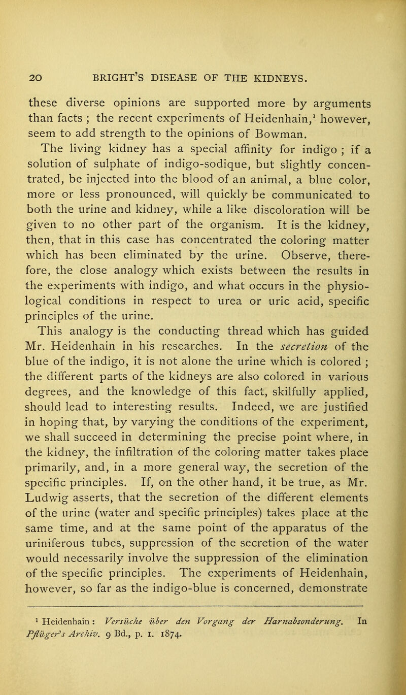 these diverse opinions are supported more by arguments than facts ; the recent experiments of Heidenhain/ however, seem to add strength to the opinions of Bowman. The Hving kidney has a special affinity for indigo ; if a solution of sulphate of indigo-sodique, but slightly concen- trated, be injected into the blood of an animal, a blue color, more or less pronounced, will quickly be communicated to both the urine and kidney, while a like discoloration will be given to no other part of the organism. It is the kidney, then, that in this case has concentrated the coloring matter which has been eliminated by the urine. Observe, there- fore, the close analogy which exists between the results in the experiments with indigo, and what occurs in the physio- logical conditions in respect to urea or uric acid, specific principles of the urine. This analogy is the conducting thread which has guided Mr. Heidenhain in his researches. In the secretion of the blue of the indigo, it is not alone the urine which is colored ; the different parts of the kidneys are also colored in various degrees, and the knowledge of this fact, skilfully applied, should lead to interesting results. Indeed, we are justified in hoping that, by varying the conditions of the experiment, we shall succeed in determining the precise point where, in the kidney, the infiltration of the coloring matter takes place primarily, and, in a more general way, the secretion of the specific principles. If, on the other hand, it be true, as Mr. Ludwig asserts, that the secretion of the different elements of the urine (water and specific principles) takes place at the same time, and at the same point of the apparatus of the uriniferous tubes, suppression of the secretion of the water would necessarily involve the suppression of the elimination of the specific principles. The experiments of Heidenhain, however, so far as the indigo-blue is concerned, demonstrate ^ Heidenhain: Versuche uber den Vorgang der Hamahsonderung. In PJluger^s Archiv. 9 Bd,, p. i. 1874.