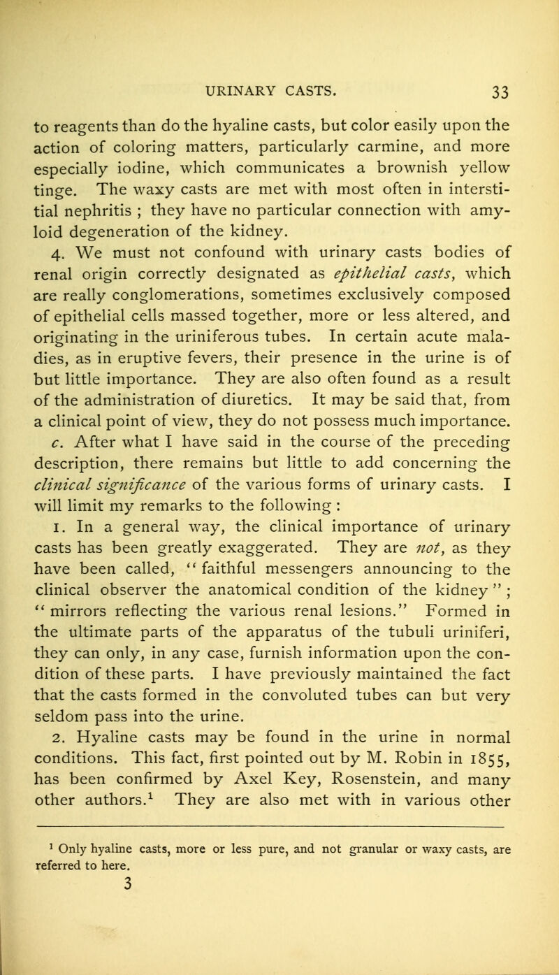 to reagents than do the hyaHne casts, but color easily upon the action of coloring matters, particularly carmine, and more especially iodine, which communicates a brownish yellow tinge. The waxy casts are met with most often in intersti- tial nephritis ; they have no particular connection with amy- loid degeneration of the kidney. 4. We must not confound with urinary casts bodies of renal origin correctly designated as epithelial casts, which are really conglomerations, sometimes exclusively composed of epithelial cells massed together, more or less altered, and originating in the uriniferous tubes. In certain acute mala- dies, as in eruptive fevers, their presence in the urine is of but little importance. They are also often found as a result of the administration of diuretics. It may be said that, from a clinical point of view, they do not possess much importance. c. After what I have said in the course of the preceding description, there remains but little to add concerning the clinical significance of the various forms of urinary casts. I will limit my remarks to the following : 1. In a general way, the cHnical importance of urinary casts has been greatly exaggerated. They are not, as they have been called, faithful messengers announcing to the clinical observer the anatomical condition of the kidney  ; mirrors reflecting the various renal lesions. Formed in the ultimate parts of the apparatus of the tubuli uriniferi, they can only, in any case, furnish information upon the con- dition of these parts. I have previously maintained the fact that the casts formed in the convoluted tubes can but very seldom pass into the urine. 2. Hyaline casts may be found in the urine in normal conditions. This fact, first pointed out by M. Robin in 1855, has been confirmed by Axel Key, Rosenstein, and many other authors.^ They are also met with in various other ^ Only hyaline casts, more or less pure, and not granular or waxy casts, are referred to here. 3