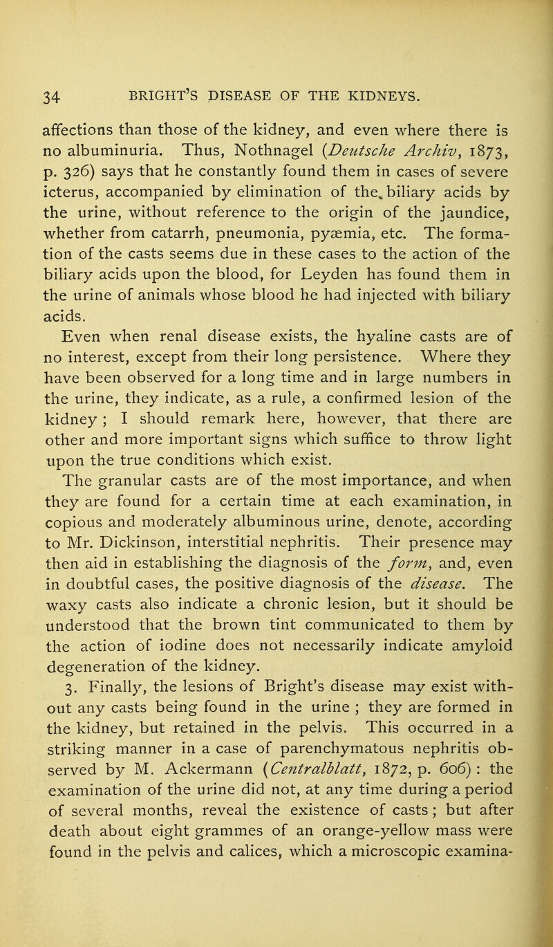 affections than those of the kidney, and even where there is no albuminuria. Thus, Nothnagel (Deutsche Archiv, 1873, p. 326) says that he constantly found them in cases of severe icterus, accompanied by elimination of the, biliary acids by the urine, without reference to the origin of the jaundice, whether from catarrh, pneumonia, pyaemia, etc. The forma- tion of the casts seems due in these cases to the action of the biliary acids upon the blood, for Leyden has found them in the urine of animals whose blood he had injected with biliary acids. Even when renal disease exists, the hyaline casts are of no interest, except from their long persistence. Where they have been observed for a long time and in large numbers in the urine, they indicate, as a rule, a confirmed lesion of the kidney ; I should remark here, however, that there are other and more important signs which suffice to throw light upon the true conditions which exist. The granular casts are of the most importance, and when they are found for a certain time at each examination, in copious and moderately albuminous urine, denote, according to Mr. Dickinson, interstitial nephritis. Their presence may then aid in establishing the diagnosis of the form, and, even in doubtful cases, the positive diagnosis of the disease. The waxy casts also indicate a chronic lesion, but it should be understood that the brown tint communicated to them by the action of iodine does not necessarily indicate amyloid degeneration of the kidney. 3. Finally, the lesions of Bright's disease may exist with- out any casts being found in the urine ; they are formed in the kidney, but retained in the pelvis. This occurred in a striking manner in a case of parenchymatous nephritis ob- served by M. Ackermann {Centralblatty 1872, p. 606) : the examination of the urine did not, at any time during a period of several months, reveal the existence of casts ; but after death about eight grammes of an orange-yellow mass were found in the pelvis and calices, which a microscopic examina-