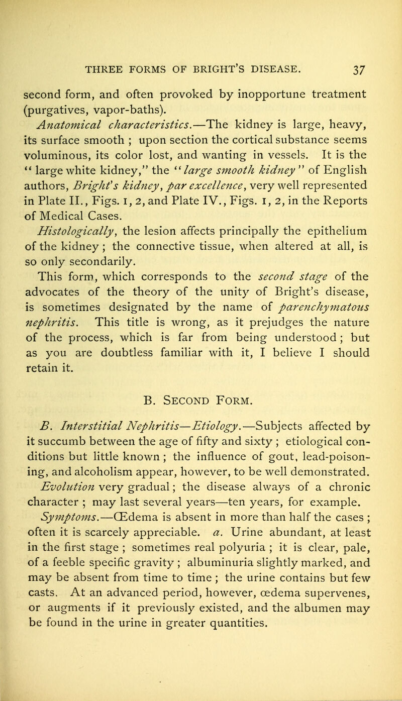 second form, and often provoked by inopportune treatment (purgatives, vapor-baths). Anatomical characteristics.—The kidney is large, heavy, its surface smooth ; upon section the cortical substance seems voluminous, its color lost, and wanting in vessels. It is the large white kidney, the large smooth kidney'' of English authors, Bright's kidney ^ par excellence^ very well represented in Plate II., Figs, i, 2, and Plate IV., Figs, i, 2, in the Reports of Medical Cases. Histologically, the lesion affects principally the epithelium of the kidney; the connective tissue, when altered at all, is so only secondarily. This form, which corresponds to the seco7id stage of the advocates of the theory of the unity of Bright's disease, is sometimes designated by the name of parenchymatous nephritis. This title is wrong, as it prejudges the nature of the process, which is far from being understood; but as you are doubtless familiar with it, I believe I should retain it. B. Second Form. B. Interstitial Nephritis—Etiology.—Subjects affected by it succumb between the age of fifty and sixty ; etiological con- ditions but little known; the influence of gout, lead-poison- ing, and alcoholism appear, however, to be well demonstrated. EvohUion very gradual; the disease always of a chronic character ; may last several years—ten years, for example. Symptoms.—CEdema is absent in more than half the cases ; often it is scarcely appreciable, a. Urine abundant, at least in the first stage ; sometimes real polyuria ; it is clear, pale, of a feeble specific gravity ; albuminuria slightly marked, and may be absent from time to time ; the urine contains but few casts. At an advanced period, however, oedema supervenes, or augments if it previously existed, and the albumen may be found in the urine in greater quantities.