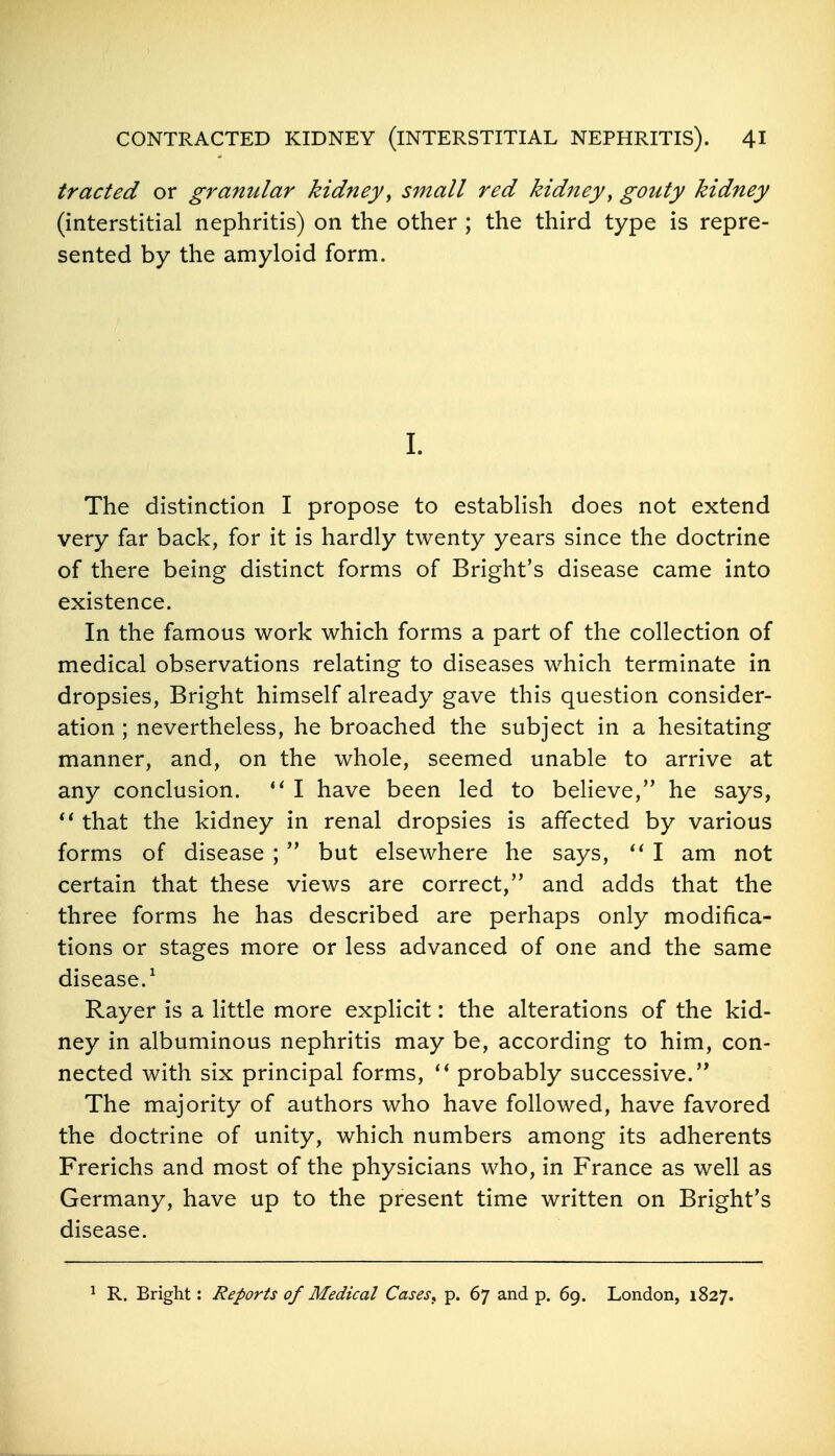 traded or granular kidney^ small red kidney^ gouty kidney (interstitial nephritis) on the other ; the third type is repre- sented by the amyloid form. I. The distinction I propose to establish does not extend very far back, for it is hardly twenty years since the doctrine of there being distinct forms of Bright's disease came into existence. In the famous work which forms a part of the collection of medical observations relating to diseases which terminate in dropsies, Bright himself already gave this question consider- ation ; nevertheless, he broached the subject in a hesitating manner, and, on the whole, seemed unable to arrive at any conclusion.  I have been led to beheve, he says, that the kidney in renal dropsies is affected by various forms of disease ;  but elsewhere he says, I am not certain that these views are correct, and adds that the three forms he has described are perhaps only modifica- tions or stages more or less advanced of one and the same disease.^ Rayer is a little more explicit: the alterations of the kid- ney in albuminous nephritis may be, according to him, con- nected with six principal forms, probably successive. The majority of authors who have followed, have favored the doctrine of unity, which numbers among its adherents Frerichs and most of the physicians who, in France as well as Germany, have up to the present time written on Bright's disease. ^ R. Bright: Reports of Medical Casess p. 67 and p. 69. London, 1827.