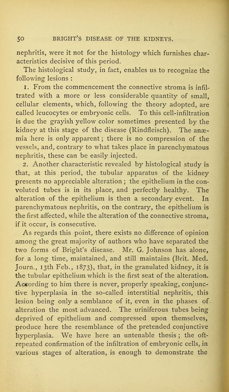 nephritis, were it not for the histology which furnishes char- acteristics decisive of this period. The histological study, in fact, enables us to recognize the following lesions : 1. From the commencement the connective stroma is infil- trated with a more or less considerable quantity of small, cellular elements, which, following the theory adopted, are called leucocytes or embryonic cells. To this cell-infiltration is due the grayish yellow color sometimes presented by the kidney at this stage of the disease (Rindfleisch). The anae- mia here is only apparent; there is no compression of the vessels, and, contrary to what takes place in parenchymatous nephritis, these can be easily injected. 2. Another characteristic revealed by histological study is that, at this period, the tubular apparatus of the kidney presents no appreciable alteration ; the epithelium in the con- voluted tubes is in its place, and perfectly healthy. The alteration of the epithelium is then a secondary event. In parenchymatous nephritis, on the contrary, the epithelium is the first affected, while the alteration of the connective stroma, if it occur, is consecutive. As regards this point, there exists no difference of opinion among the great majority of authors who have separated the two forms of Bright's disease. Mr. G. Johnson has alone, for a long time, maintained, and still maintains (Brit. Med. Journ., 13th Feb., 1873), that, in the granulated kidney, it is the tubular epithelium which is the first seat of the alteration. According to him there is never, properly speaking, conjunc- tive hyperplasia in the so-called interstitial nephritis, this lesion being only a semblance of it, even in the phases of alteration the most advanced. The uriniferous tubes being deprived of epithelium and compressed upon themselves, produce here the resemblance of the pretended conjunctive hyperplasia. We have here an untenable thesis ; the oft- repeated confirmation of the infiltration of embryonic cells, in various stages of alteration, is enough to demonstrate the