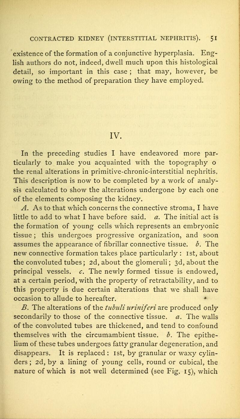 existence of the formation of a conjunctive hyperplasia. Eng- lish authors do not, indeed, dwell much upon this histological detail, so important in this case ; that may, however, be owing to the method of preparation they have employed. IV. In the preceding studies I have endeavored more par- ticularly to make you acquainted with the topography o the renal alterations in primitive-chronic-interstitial nephritis. This description is now to be completed by a work of analy- sis calculated to show the alterations undergone by each one of the elements composing the kidney. A. As to that which concerns the connective stroma, I have little to add to what I have before said. a. The initial act is the formation of young cells which represents an embryonic tissue; this undergoes progressive organization, and soon assumes the appearance of fibrillar connective tissue, d. The new connective formation takes place particularly : 1st, about the convoluted tubes; 2d, about the glomeruli; 3d, about the principal vessels, c. The newly formed tissue is endowed, at a certain period, with the property of retractability, and to this property is due certain alterations that we shall have occasion to allude to hereafter. * B. The alterations of the tubitli uriniferi are produced only secondarily to those of the connective tissue, a. The walls of the convoluted tubes are thickened, and tend to confound themselves with the circumambient tissue, b. The epithe- lium of these tubes undergoes fatty granular degeneration, and disappears. It is replaced : ist, by granular or waxy cylin- ders ; 2d, by a lining of young cells, round or cubical, the nature of which is not well determined (see Fig. 15), which