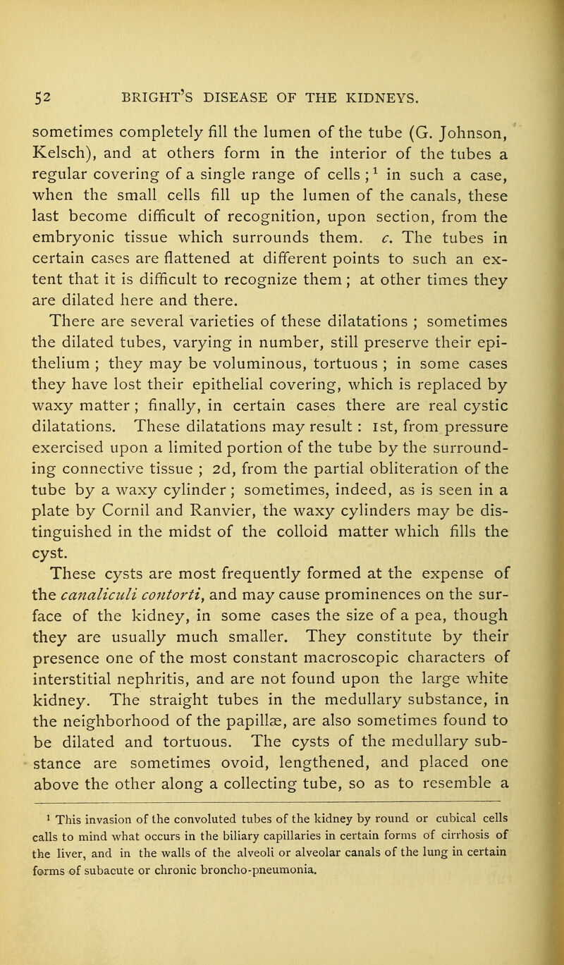 sometimes completely fill the lumen of the tube (G. Johnson, Kelsch), and at others form in the interior of the tubes a regular covering of a single range of cells ; ^ in such a case, when the small cells fill up the lumen of the canals, these last become difficult of recognition, upon section, from the embryonic tissue which surrounds them. c. The tubes in certain cases are flattened at different points to such an ex- tent that it is difficult to recognize them; at other times they are dilated here and there. There are several varieties of these dilatations ; sometimes the dilated tubes, varying in number, still preserve their epi- thelium ; they may be voluminous, tortuous ; in some cases they have lost their epithelial covering, which is replaced by waxy matter ; finally, in certain cases there are real cystic dilatations. These dilatations may result : ist, from pressure exercised upon a limited portion of the tube by the surround- ing connective tissue ; 2d, from the partial obliteration of the tube by a waxy cylinder; sometimes, indeed, as is seen in a plate by Cornil and Ranvier, the waxy cylinders may be dis- tinguished in the midst of the colloid matter which fills the cyst. These cysts are most frequently formed at the expense of the canaliculi contorti^ and may cause prominences on the sur- face of the kidney, in some cases the size of a pea, though they are usually much smaller. They constitute by their presence one of the most constant macroscopic characters of interstitial nephritis, and are not found upon the large white kidney. The straight tubes in the medullary substance, in the neighborhood of the papillae, are also sometimes found to be dilated and tortuous. The cysts of the medullary sub- stance are sometimes ovoid, lengthened, and placed one above the other along a collecting tube, so as to resemble a J This invasion of the convoluted tubes of the kidney by round or cubical cells calls to mind vv^hat occurs in the biliary capillaries in certain forms of cirrhosis of the liver, and in the walls of the alveoli or alveolar canals of the lung in certain forms of subacute or chronic broncho-pneumonia.