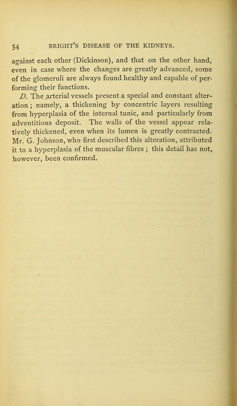 against each other (Dickinson), and that on the other hand, even in case where the changes are greatly advanced, some of the glomeruH are always found healthy and capable of per- forming their functions. D. The arterial vessels present a special and constant alter- ation ; namely, a thickening by concentric layers resulting from hyperplasia of the internal tunic, and particularly from adventitious deposit. The walls of the vessel appear rela- tively thickened, even when its lumen is greatly contracted. Mr. G. Johnson, who first described this alteration, attributed it to a hyperplasia of the muscular fibres ; this detail has not, however, been confirmed.