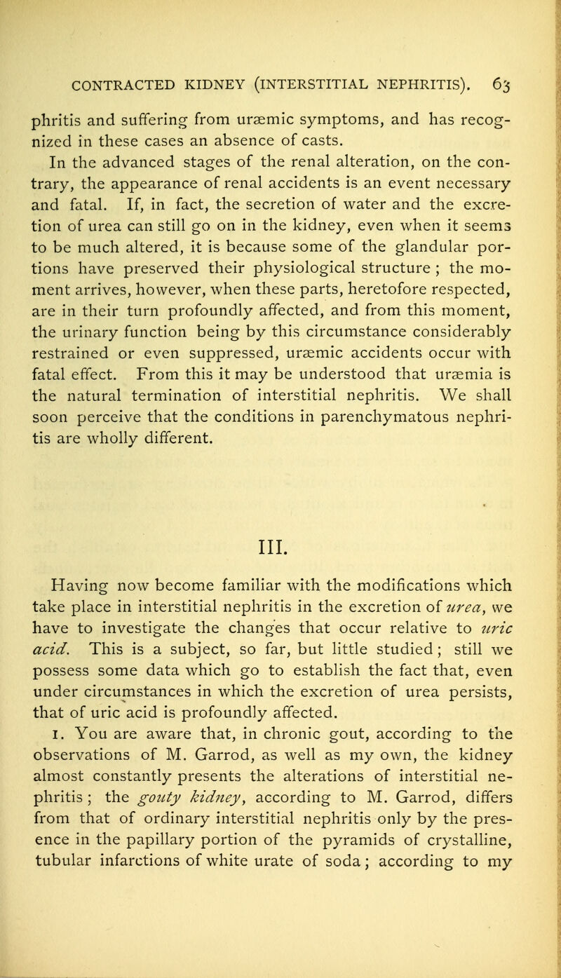 phritis and suffering from ursemic symptoms, and has recog- nized in these cases an absence of casts. In the advanced stages of the renal alteration, on the con- trary, the appearance of renal accidents is an event necessary and fatal. If, in fact, the secretion of water and the excre- tion of urea can still go on in the kidney, even when it seems to be much altered, it is because some of the glandular por- tions have preserved their physiological structure ; the mo- ment arrives, however, when these parts, heretofore respected, are in their turn profoundly affected, and from this moment, the urinary function being by this circumstance considerably restrained or even suppressed, uraemic accidents occur with fatal effect. From this it may be understood that uraemia is the natural termination of interstitial nephritis. We shall soon perceive that the conditions in parenchymatous nephri- tis are wholly different. III. Having now become familiar with the modifications which take place in interstitial nephritis in the excretion of iireay we have to investigate the changes that occur relative to tiric acid. This is a subject, so far, but little studied ; still we possess some data which go to establish the fact that, even under circumstances in which the excretion of urea persists, that of uric acid is profoundly affected. I. You are aware that, in chronic gout, according to the observations of M. Garrod, as well as my own, the kidney almost constantly presents the alterations of interstitial ne- phritis ; the gouty kid^tey, according to M. Garrod, differs from that of ordinary interstitial nephritis only by the pres- ence in the papillary portion of the pyramids of crystaUine, tubular infarctions of white urate of soda; according to my