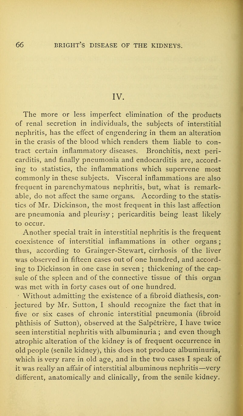 IV. The more or less imperfect elimination of the products of renal secretion in individuals, the subjects of interstitial nephritis, has the effect of engendering in them an alteration in the crasis of the blood which renders them liable to con- tract certain inflammatory diseases. Bronchitis, next peri- carditis, and finally pneumonia and endocarditis are, accord- ing to statistics, the inflammations which supervene most commonly in these subjects. Visceral inflammations are also frequent in parenchymatous nephritis, but, what is remark- able, do not affect the same organs. According to the statis- tics of Mr. Dickinson, the most frequent in this last affection are pneumonia and pleurisy; pericarditis being least likely to occur. Another special trait in interstitial nephritis is the frequent coexistence of interstitial inflammations in other organs ; thus, according to Grainger-Stewart, cirrhosis of the liver was observed in fifteen cases out of one hundred, and accord- ing to Dickinson in one case in seven ; thickening of the cap- sule of the spleen and of the connective tissue of this organ was met with in forty cases out of one hundred. * Without admitting the existence of a fibroid diathesis, con- jectured by Mr. Sutton, I should recognize the fact that in five or six cases of chronic interstitial pneumonia (fibroid phthisis of Sutton), observed at the Salpetriere, I have twice seen interstitial nephritis with albuminuria ; and even though atrophic alteration of the kidney is of frequent occurrence in old people (senile kidney), this does not produce albuminuria, which is very rare in old age, and in the two cases I speak of it was really an affair of interstitial albuminous nephritis—very different, anatomically and clinically, from the senile kidney.