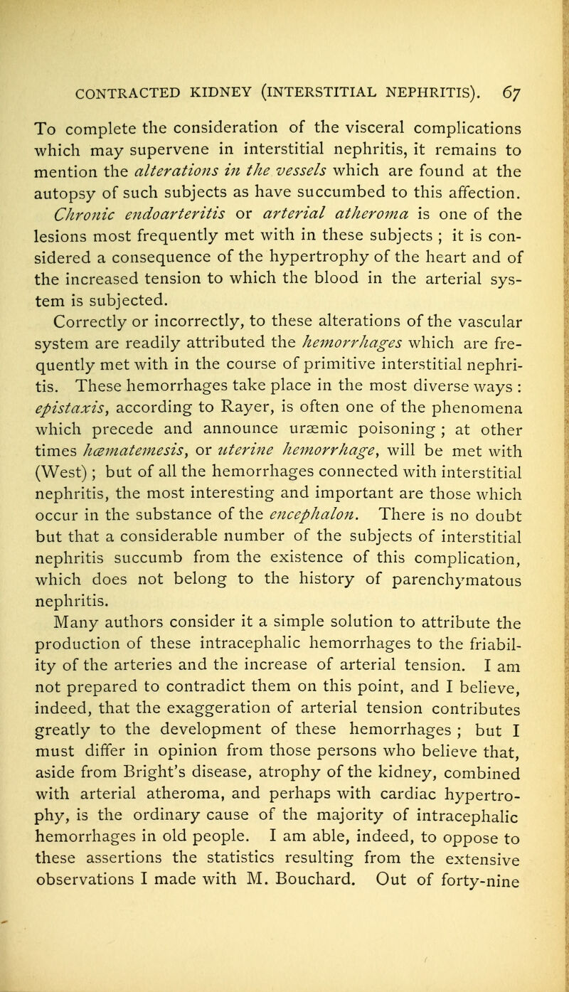 To complete the consideration of the visceral complications which may supervene in interstitial nephritis, it remains to mention the alterations in the vessels which are found at the autopsy of such subjects as have succumbed to this affection. Chronic endoarteritis or arterial atheroma is one of the lesions most frequently met with in these subjects ; it is con- sidered a consequence of the hypertrophy of the heart and of the increased tension to which the blood in the arterial sys- tem is subjected. Correctly or incorrectly, to these alterations of the vascular system are readily attributed the hemorrhages which are fre- quently met with in the course of primitive interstitial nephri- tis. These hemorrhages take place in the most diverse ways : epistaxis, according to Rayer, is often one of the phenomena which precede and announce ursemic poisoning ; at other times hcematemesis, or itterine hemorrhage^ will be met with (West); but of all the hemorrhages connected with interstitial nephritis, the most interesting and important are those which occur in the substance of the encephalon. There is no doubt but that a considerable number of the subjects of interstitial nephritis succumb from the existence of this complication, which does not belong to the history of parenchymatous nephritis. Many authors consider it a simple solution to attribute the production of these intracephalic hemorrhages to the friabil- ity of the arteries and the increase of arterial tension. I am not prepared to contradict them on this point, and I believe, indeed, that the exaggeration of arterial tension contributes greatly to the development of these hemorrhages ; but I must differ in opinion from those persons who believe that, aside from Bright's disease, atrophy of the kidney, combined with arterial atheroma, and perhaps with cardiac hypertro- phy, is the ordinary cause of the majority of intracephalic hemorrhages in old people. I am able, indeed, to oppose to these assertions the statistics resulting from the extensive observations I made with M. Bouchard. Out of forty-nine