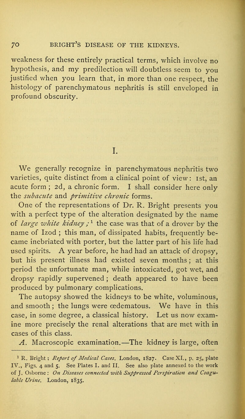 weakness for these entirely practical terms, which involve no hypothesis, and my predilection will doubtless seem to you justified when you learn that, in more than one respect, the histology of parenchymatous nephritis is still enveloped in profound obscurity. 1. We generally recognize in parenchymatous nephritis two varieties, quite distinct from a clinical point of view: ist, an acute form ; 2d, a chronic form. I shall consider here only the siibamte and primitive chronic forms. One of the representations of Dr. R. Bright presents you with a perfect type of the alteration designated by the name of large white kidney ; the case was that of a drover by the name of Izod ; this man, of dissipated habits, frequently be- came inebriated with porter, but the latter part of his life had used spirits. A year before, he had had an attack of dropsy, but his present illness had existed seven months ; at this period the unfortunate man, while intoxicated, got wet, and dropsy rapidly supervened ; death appeared to have been produced by pulmonary complications. The autopsy showed the kidneys to be white, voluminous, and smooth ; the lungs were oedematous. We have in this case, in some degree, a classical history. Let us now exam- ine more precisely the renal alterations that are met with in cases of this class. A. Macroscopic examination.—The kidney is large, often ^ R. Bright: Report of Medical Cases. London, 1827. Case XL, p. 25, plate IV., Figs. 4 and 5. See Plates I. and 11. See also plate annexed to the work of J. Osborne : On Diseases connected with Suppressed Perspiration and Coagu- lable Urine. London, 1835.