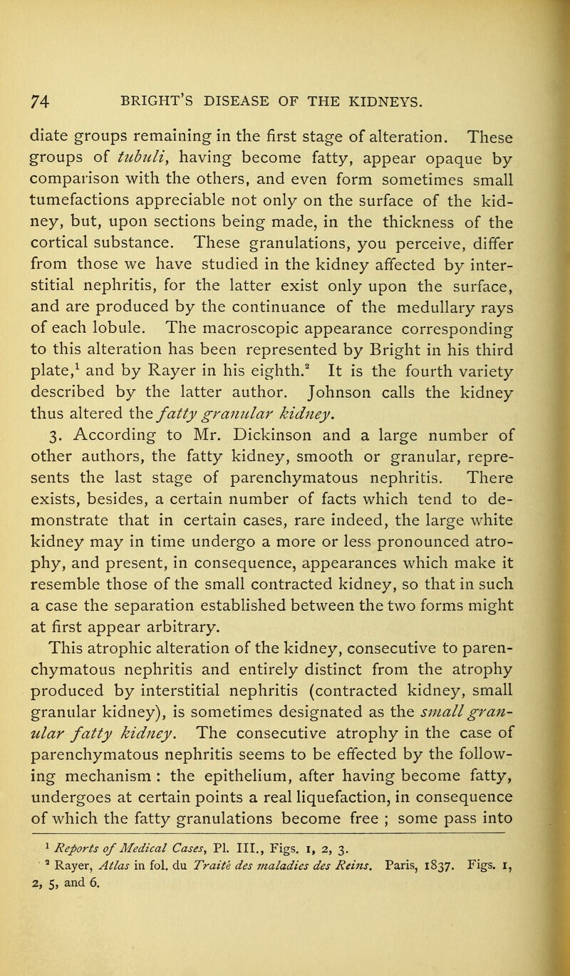 diate groups remaining in the first stage of alteration. These groups of tubuliy having become fatty, appear opaque by comparison with the others, and even form sometimes small tumefactions appreciable not only on the surface of the kid- ney, but, upon sections being made, in the thickness of the cortical substance. These granulations, you perceive, differ from those we have studied in the kidney affected by inter- stitial nephritis, for the latter exist only upon the surface, and are produced by the continuance of the medullary rays of each lobule. The macroscopic appearance corresponding to this alteration has been represented by Bright in his third plate,^ and by Rayer in his eighth.^ It is the fourth variety described by the latter author. Johnson calls the kidney thus altered the fatty gramclar kidney, 3. According to Mr. Dickinson and a large number of other authors, the fatty kidney, smooth or granular, repre- sents the last stage of parenchymatous nephritis. There exists, besides, a certain number of facts which tend to de- monstrate that in certain cases, rare indeed, the large white kidney may in time undergo a more or less pronounced atro- phy, and present, in consequence, appearances which make it resemble those of the small contracted kidney, so that in such a case the separation established between the two forms might at first appear arbitrary. This atrophic alteration of the kidney, consecutive to paren- chymatous nephritis and entirely distinct from the atrophy produced by interstitial nephritis (contracted kidney, small granular kidney), is sometimes designated as the small gran- ular fatty kidney. The consecutive atrophy in the case of parenchymatous nephritis seems to be effected by the follow- ing mechanism : the epithelium, after having become fatty, undergoes at certain points a real liquefaction, in consequence of which the fatty granulations become free ; some pass into 1 Reports of Medical Cases, PI. III., Figs, i, 2, 3. ^ Rayer, Atlas in fol. du Traite des maladies des Reins. Paris, 1837. Figs, i, 2, 5, and 6.