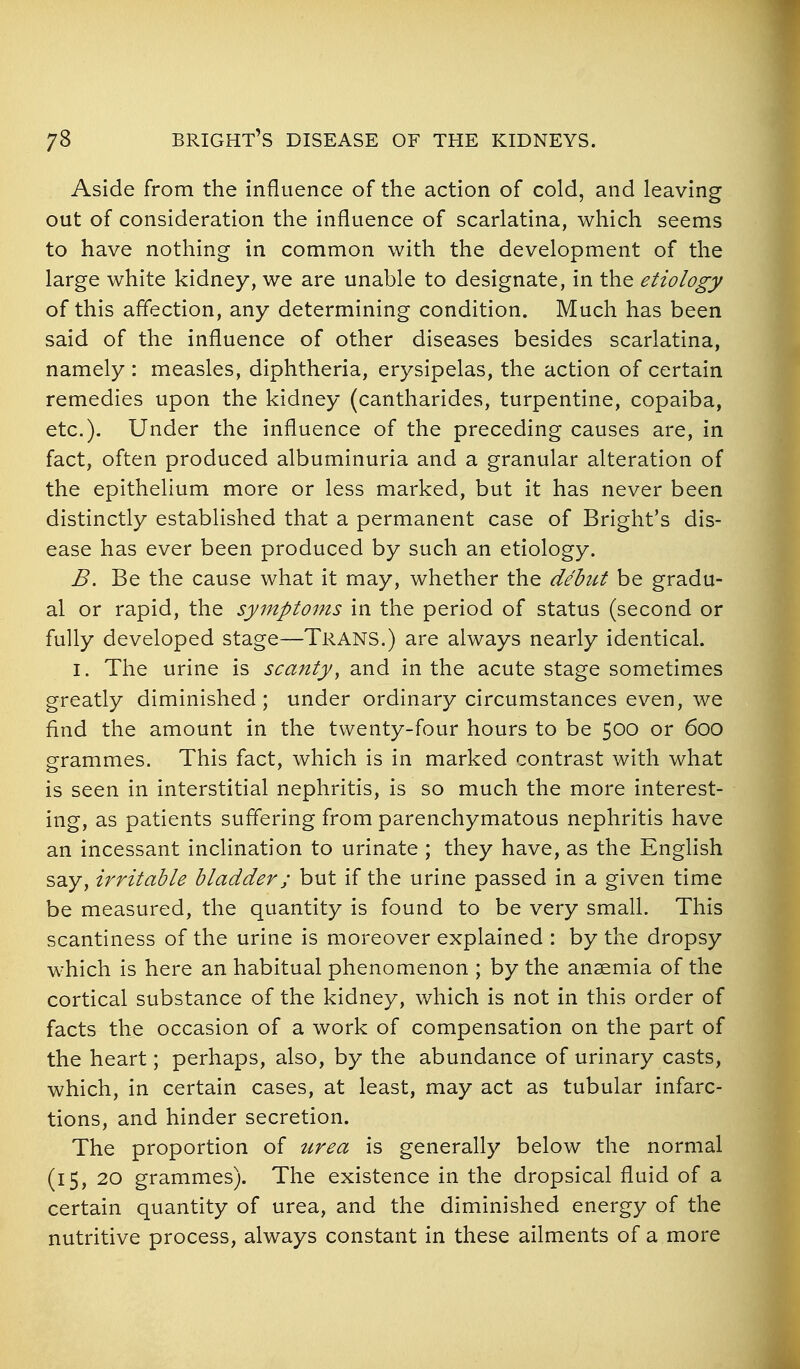 Aside from the influence of the action of cold, and leaving out of consideration the influence of scarlatina, which seems to have nothing in common with the development of the large white kidney, we are unable to designate, in the etiology of this affection, any determining condition. Much has been said of the influence of other diseases besides scarlatina, namely : measles, diphtheria, erysipelas, the action of certain remedies upon the kidney (cantharides, turpentine, copaiba, etc.). Under the influence of the preceding causes are, in fact, often produced albuminuria and a granular alteration of the epithelium more or less marked, but it has never been distinctly established that a permanent case of Bright's dis- ease has ever been produced by such an etiology. B. Be the cause what it may, whether the debut be gradu- al or rapid, the symptoms in the period of status (second or fully developed stage—Trans.) are always nearly identical. I. The urine is scanty^ and in the acute stage sometimes greatly diminished ; under ordinary circumstances even, we find the amount in the twenty-four hours to be 500 or 600 o-rammes. This fact, which is in marked contrast with what is seen in interstitial nephritis, is so much the more interest- ing, as patients suffering from parenchymatous nephritis have an incessant inclination to urinate ; they have, as the Enghsh say, irritable bladder; but if the urine passed in a given time be measured, the quantity is found to be very small. This scantiness of the urine is moreover explained : by the dropsy which is here an habitual phenomenon ; by the anaemia of the cortical substance of the kidney, which is not in this order of facts the occasion of a work of compensation on the part of the heart; perhaps, also, by the abundance of urinary casts, which, in certain cases, at least, may act as tubular infarc- tions, and hinder secretion. The proportion of urea is generally below the normal (15, 20 grammes). The existence in the dropsical fluid of a certain quantity of urea, and the diminished energy of the nutritive process, always constant in these ailments of a more